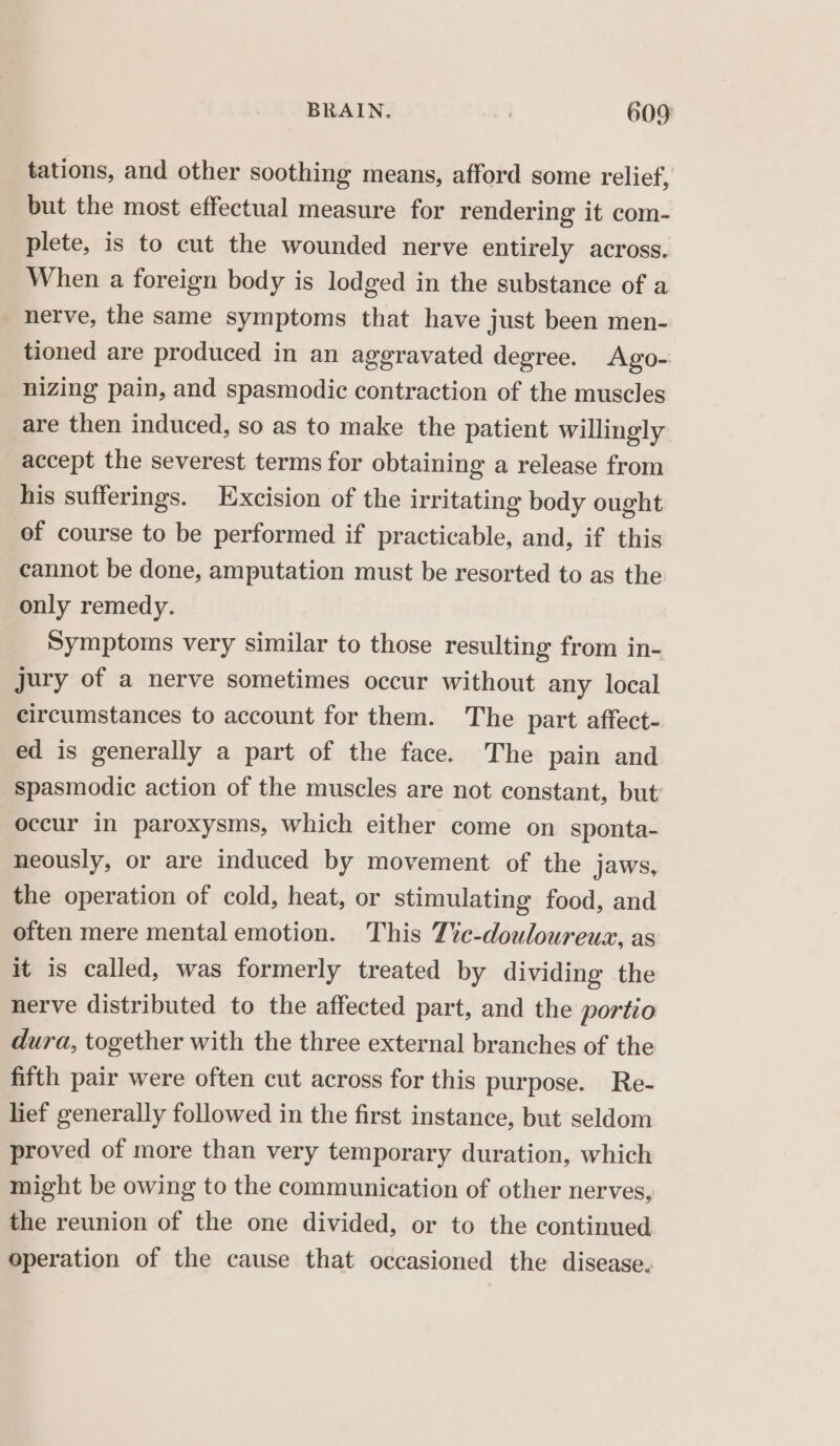 tations, and other soothing means, afford some relief, but the most effectual measure for rendering it com- plete, is to cut the wounded nerve entirely across. When a foreign body is lodged in the substance of a _ hetve, the same symptoms that have just been men- tioned are produced in an aggravated degree. Ago- nizing pain, and spasmodic contraction of the muscles are then induced, so as to make the patient willingly accept the severest terms for obtaining a release from his sufferings. Excision of the irritating body ought of course to be performed if practicable, and, if this cannot be done, amputation must be resorted to as the only remedy. Symptoms very similar to those resulting from in- jury of a nerve sometimes occur without any local circumstances to account for them. The part affect- ed is generally a part of the face. The pain and spasmodic action of the muscles are not constant, but: occur in paroxysms, which either come on sponta- neously, or are induced by movement of the jaws, the operation of cold, heat, or stimulating food, and often mere mental emotion. This T%c-douloureux, as it is called, was formerly treated by dividing the nerve distributed to the affected part, and the portio dura, together with the three external branches of the fifth pair were often cut across for this purpose. Re- lief generally followed in the first instance, but seldom proved of more than very temporary duration, which might be owing to the communication of other nerves, the reunion of the one divided, or to the continued operation of the cause that occasioned the disease.