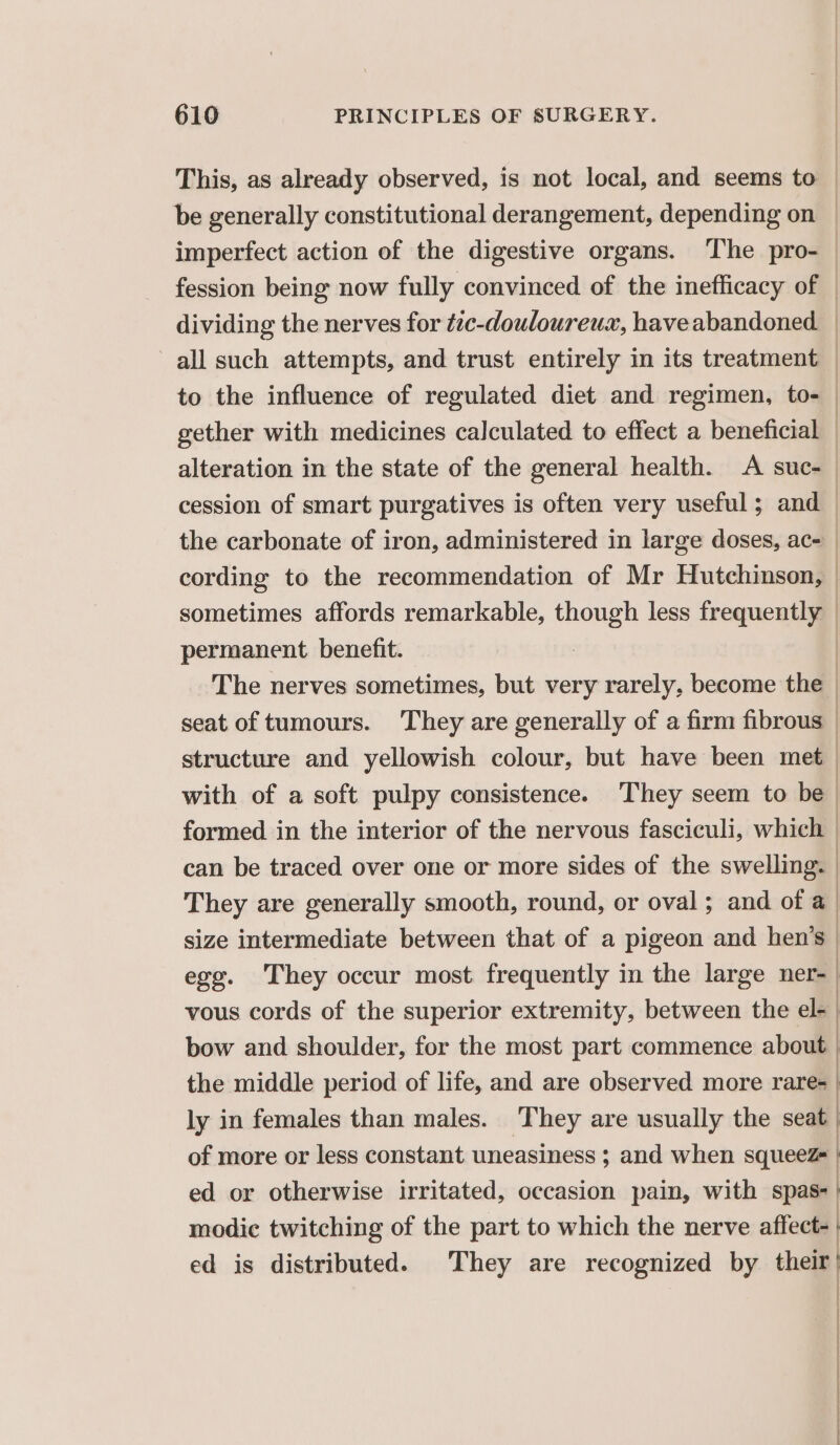 This, as already observed, is not local, and seems to | be generally constitutional derangement, depending on | imperfect action of the digestive organs. The pro- | fession being now fully convinced of the inefficacy of — dividing the nerves for tzc-douloureux, haveabandoned. | all such attempts, and trust entirely in its treatment to the influence of regulated diet and regimen, to- | gether with medicines calculated to effect a beneficial | alteration in the state of the general health. A suc-_ cession of smart purgatives is often very useful; and — the carbonate of iron, administered in large doses, ac- cording to the recommendation of Mr Hutchinson, — sometimes affords remarkable, though less frequently permanent benefit. : | The nerves sometimes, but very rarely, become the — seat of tumours. They are generally of a firm fibrous | structure and yellowish colour, but have been met with of a soft pulpy consistence. ‘They seem to be | formed in the interior of the nervous fasciculi, which | can be traced over one or more sides of the swelling. | They are generally smooth, round, or oval; and of a | size intermediate between that of a pigeon and hen’s | egg. They occur most frequently in the large ner | vous cords of the superior extremity, between the el-_ bow and shoulder, for the most part commence about | the middle period of life, and are observed more rare | | ly in females than males. They are usually the seat of more or less constant uneasiness ; and when squeeZ | ed or otherwise irritated, occasion pain, with spas-| modic twitching of the part to which the nerve affect- ed is distributed. They are recognized by their’ | | ' |