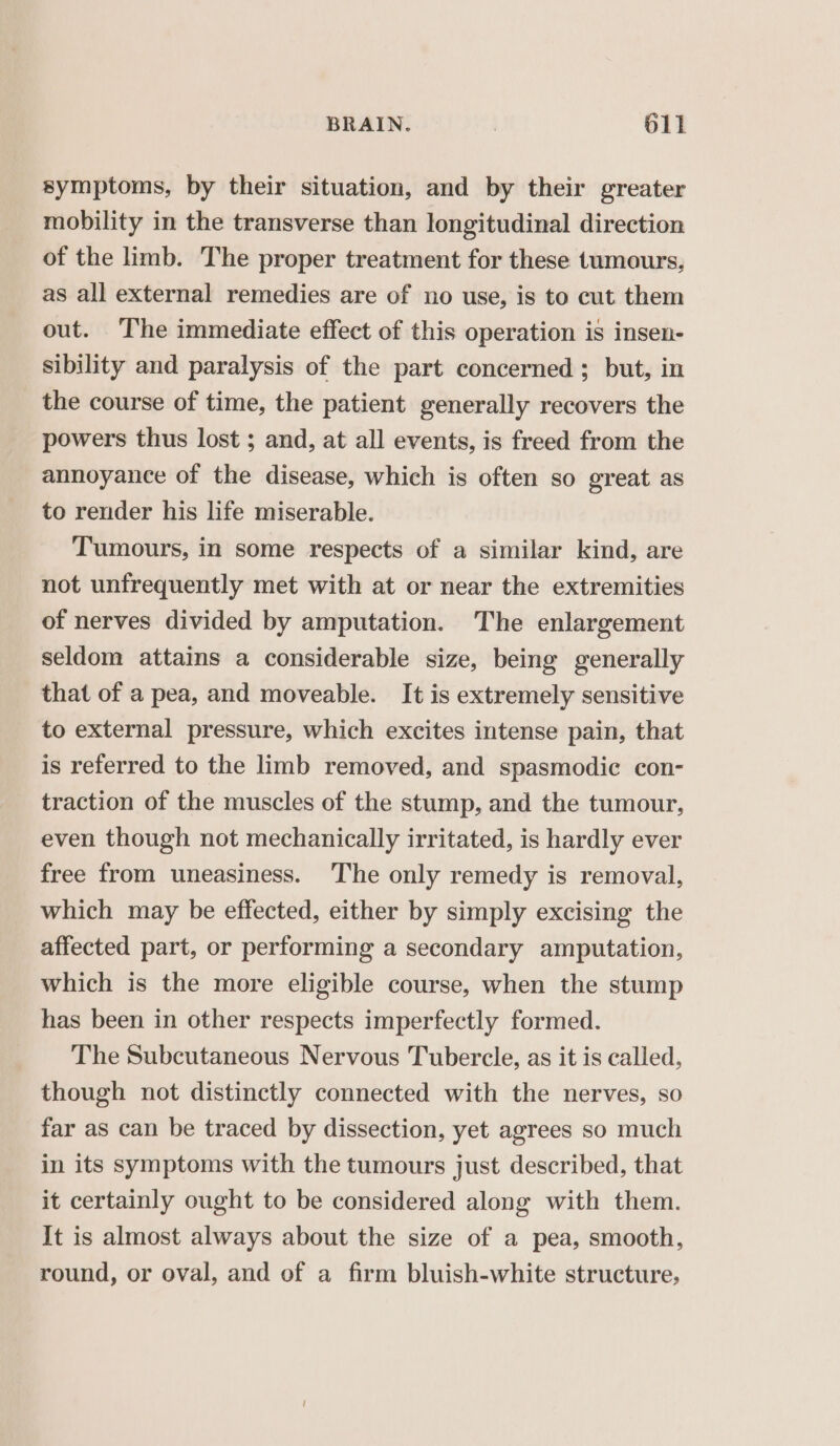 symptoms, by their situation, and by their greater mobility in the transverse than longitudinal direction of the limb. The proper treatment for these tumours, as all external remedies are of no use, is to cut them out. ‘The immediate effect of this operation is insen- sibility and paralysis of the part concerned ; but, in the course of time, the patient generally recovers the powers thus lost ; and, at all events, is freed from the annoyance of the disease, which is often so great as to render his life miserable. Tumours, in some respects of a similar kind, are not unfrequently met with at or near the extremities of nerves divided by amputation. The enlargement seldom attains a considerable size, being generally that of a pea, and moveable. It is extremely sensitive to external pressure, which excites intense pain, that is referred to the limb removed, and spasmodic con- traction of the muscles of the stump, and the tumour, even though not mechanically irritated, is hardly ever free from uneasiness. The only remedy is removal, which may be effected, either by simply excising the affected part, or performing a secondary amputation, which is the more eligible course, when the stump has been in other respects imperfectly formed. The Subcutaneous Nervous Tubercle, as it is called, though not distinctly connected with the nerves, so far as can be traced by dissection, yet agrees so much in its symptoms with the tumours just described, that it certainly ought to be considered along with them. It is almost always about the size of a pea, smooth, round, or oval, and of a firm bluish-white structure,