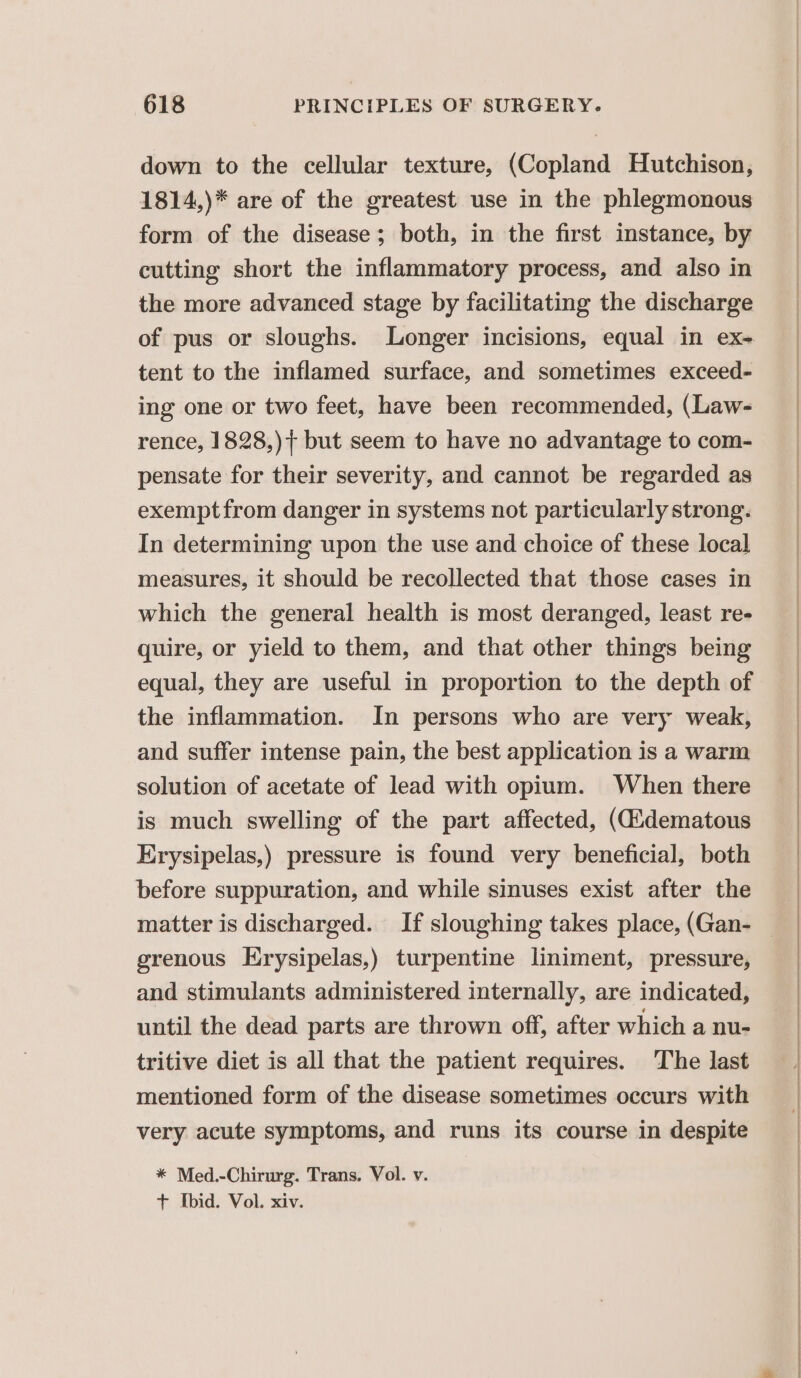 down to the cellular texture, (Copland Hutchison, 1814,)* are of the greatest use in the phlegmonous form of the disease; both, in the first instance, by cutting short the inflammatory process, and also in the more advanced stage by facilitating the discharge tent to the inflamed surface, and sometimes exceed- ing one or two feet, have been recommended, (Law- rence, 1828,)}+ but seem to have no advantage to com- pensate for their severity, and cannot be regarded as exemptfrom danger in systems not particularly strong. In determining upon the use and choice of these local measures, it should be recollected that those cases in which the general health is most deranged, least re- quire, or yield to them, and that other things being equal, they are useful in proportion to the depth of the inflammation. In persons who are very weak, and suffer intense pain, the best application is a warm solution of acetate of lead with opium. When there is much swelling of the part affected, (didematous Erysipelas,) pressure is found very beneficial, both before suppuration, and while sinuses exist after the grenous Erysipelas,) turpentine liniment, pressure, and stimulants administered internally, are indicated, until the dead parts are thrown off, after which a nu- tritive diet is all that the patient requires. The last mentioned form of the disease sometimes occurs with very acute symptoms, and runs its course in despite * Med.-Chirurg. Trans. Vol. v. + Ibid. Vol. xiv.