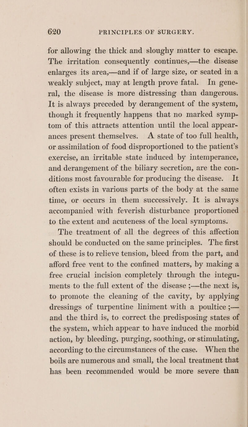 for allowing the thick and sloughy matter to escape. The irritation consequently continues,—the disease enlarges its area,—and if of large size, or seated in a weakly subject, may at length prove fatal. In gene- ral, the disease is more distressing than dangerous. It is always preceded by derangement of the system, though it frequently happens that no marked symp- tom of this attracts attention until the local appear- ances present themselves. A. state of too full health, or assimilation of food disproportioned to the patient’s exercise, an irritable state induced by intemperance, and derangement of the biliary secretion, are the con- ditions most favourable for producing the disease. It often exists in various parts of the body at the same time, or occurs in them successively. It is always accompanied with feverish disturbance proportioned to the extent and acuteness of the local symptoms. The treatment of all the degrees of this affection should be conducted on the same principles. The first of these is to relieve tension, bleed from the part, and afford free vent to the confined matters, by making a free crucial incision completely through the integu- to promote the cleaning of the cavity, by applying and the third is, to correct the predisposing states of the system, which appear to have induced the morbid action, by bleeding, purging, soothing, or stimulating, according to the circumstances of the case. When the boils are numerous and small, the local treatment that has been recommended would be more severe than