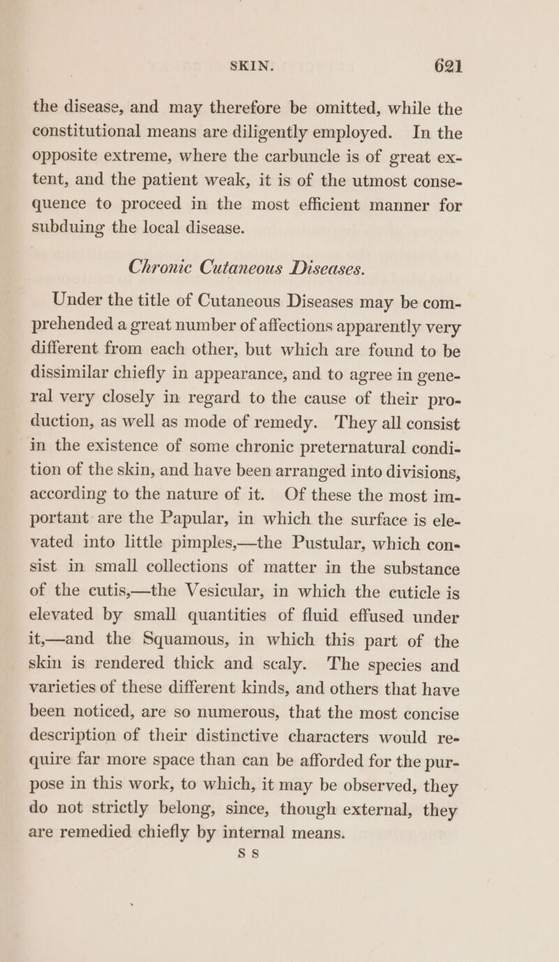 the disease, and may therefore be omitted, while the constitutional means are diligently employed. In the opposite extreme, where the carbuncle is of great ex- tent, and the patient weak, it is of the utmost conse- quence to proceed in the most efficient manner for subduing the local disease. Chronic Cutaneous Diseases. Under the title of Cutaneous Diseases may be com- prehended a great number of affections apparently very different from each other, but which are found to be dissimilar chiefly in appearance, and to agree in gene- ral very closely in regard to the cause of their pro- duction, as well as mode of remedy. They all consist in the existence of some chronic preternatural condi- tion of the skin, and have been arranged into divisions, according to the nature of it. Of these the most im- portant are the Papular, in which the surface is ele- vated into little pimples,—the Pustular, which con- sist in small collections of matter in the substance of the cutis,—the Vesicular, in which the cuticle is elevated by small quantities of fluid effused under it,—and the Squamous, in which this part of the skin is rendered thick and scaly. The species and varieties of these different kinds, and others that have been noticed, are so numerous, that the most concise description of their distinctive characters would re- quire far more space than can be afforded for the pur- pose in this work, to which, it may be observed, they do not strictly belong, since, though external, they are remedied chiefly by internal means. Ss