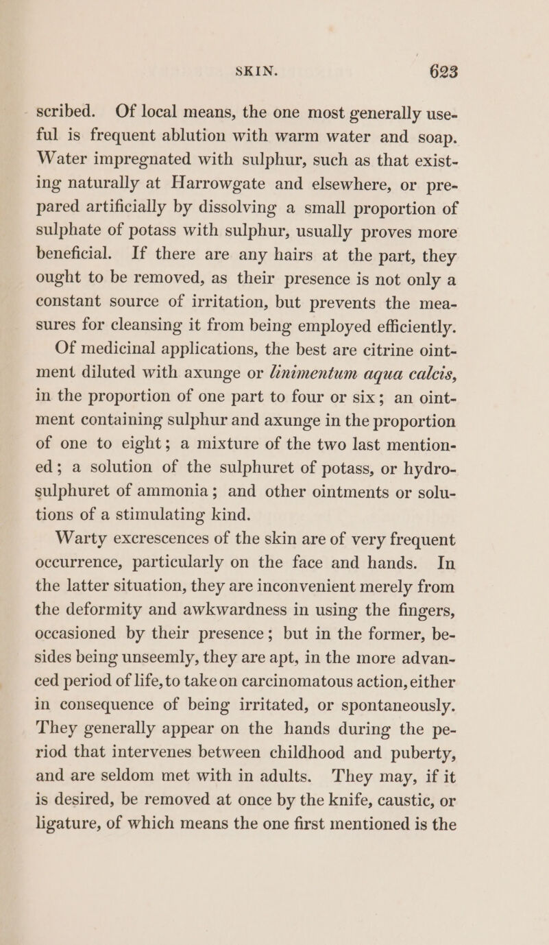 scribed. Of local means, the one most generally use- ful is frequent ablution with warm water and soap. Water impregnated with sulphur, such as that exist- ing naturally at Harrowgate and elsewhere, or pre- pared artificially by dissolving a small proportion of sulphate of potass with sulphur, usually proves more beneficial. If there are any hairs at the part, they ought to be removed, as their presence is not only a constant source of irritation, but prevents the mea- sures for cleansing it from being employed efficiently. Of medicinal applications, the best are citrine oint- ment diluted with axunge or dinimentum aqua calcis, in the proportion of one part to four or six; an oint- ment containing sulphur and axunge in the proportion of one to eight; a mixture of the two last mention- ed; a solution of the sulphuret of potass, or hydro- sulphuret of ammonia; and other ointments or solu- tions of a stimulating kind. Warty excrescences of the skin are of very frequent occurrence, particularly on the face and hands. In the latter situation, they are inconvenient merely from the deformity and awkwardness in using the fingers, occasioned by their presence; but in the former, be- sides being unseemly, they are apt, in the more advan- ced period of life, to take on carcinomatous action, either in consequence of being irritated, or spontaneously. They generally appear on the hands during the pe- riod that intervenes between childhood and puberty, and are seldom met with in adults. They may, if it is desired, be removed at once by the knife, caustic, or ligature, of which means the one first mentioned is the