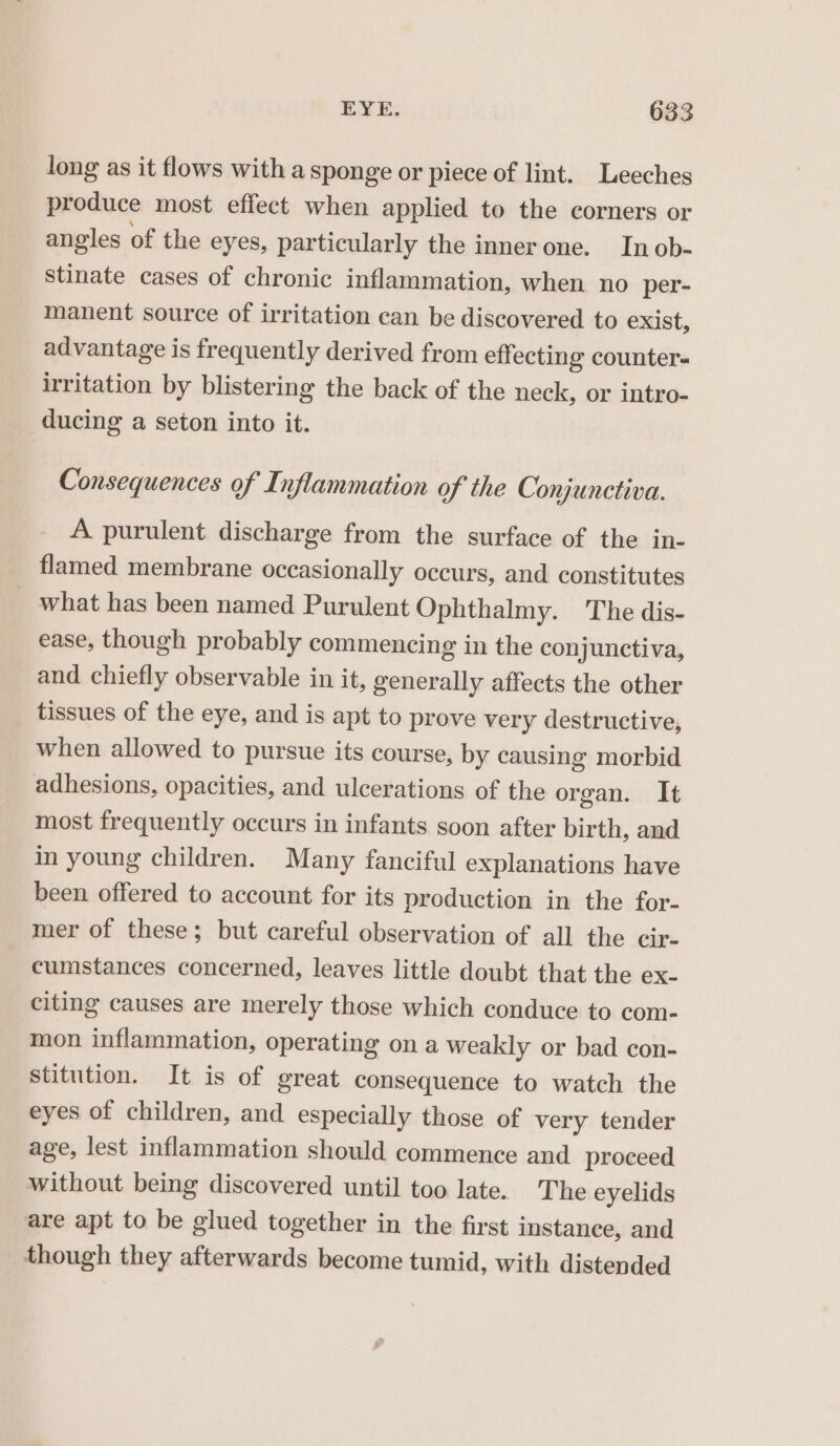 long as it flows with a sponge or piece of lint. Leeches produce most efiect when applied to the corners or angles of the eyes, particularly the innerone. In ob- stinate cases of chronic inflammation, when no per- manent source of irritation can be discovered to exist, advantage is frequently derived from effecting counter« irritation by blistering the back of the neck, or intro- ducing a seton into it. Consequences of Inflammation of the Conjunctiva. A purulent discharge from the surface of the in- flamed membrane occasionally occurs, and constitutes _ what has been named Purulent Ophthalmy. The dis- ease, though probably commencing in the conjunctiva, and chiefly observable in it, generally affects the other tissues of the eye, and is apt to prove very destructive, when allowed to pursue its course, by causing morbid adhesions, opacities, and ulcerations of the organ. It most frequently occurs in infants soon after birth, and in young children. Many fanciful explanations have been offered to account for its production in the for- mer of these; but careful observation of all the cir- cumstances concerned, leaves little doubt that the ex- citing causes are merely those which conduce to com- mon inflammation, operating on a weakly or bad con- stitution. It is of great consequence to watch the eyes of children, and especially those of very tender age, lest inflammation should commence and proceed without being discovered until too late. The eyelids are apt to be glued together in the first instance, and though they afterwards become tumid, with distended