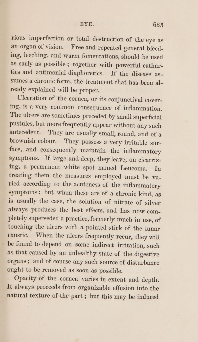 rious imperfection or total destruction of the eye as an organ of vision. Free and repeated general bleed- ing, leeching, and warm fomentations, should be used as early as possible; together with powerful cathar- tics and antimonial diaphoretics. If the disease as- sumes a chronic form, the treatment that has been al- ready explained will be proper. Ulceration of the cornea, or its conjunctival cover- ing, Is a very common consequence of inflammation. The ulcers are sometimes preceded by small superficial pustules, but more frequently appear without any such antecedent. ‘They are usually small, round, and of a brownish colour. They possess a very irritable sur- face, and consequently maintain the inflammatory symptoms. If large and deep, they leave, on cicatriz- ing, a permanent white spot named Leucoma. In treating them the measures employed must be va- ried according to the acuteness of the inflammatory symptoms; but when these are of a chronic kind, as is usually the case, the solution of nitrate of silver always produces the best effects, and has now com- pletely superseded a practice, formerly much in use, of touching the ulcers with a pointed stick of the lunar caustic. When the ulcers frequently recur, they will be found to depend on some indirect irritation, such as that caused by an unhealthy state of the digestive organs; and of course any such source of disturbance ought to be removed as soon as possible. Opacity of the cornea varies in extent and depth. It always proceeds from organizable effusion into the natural texture of the part ; but this may be induced