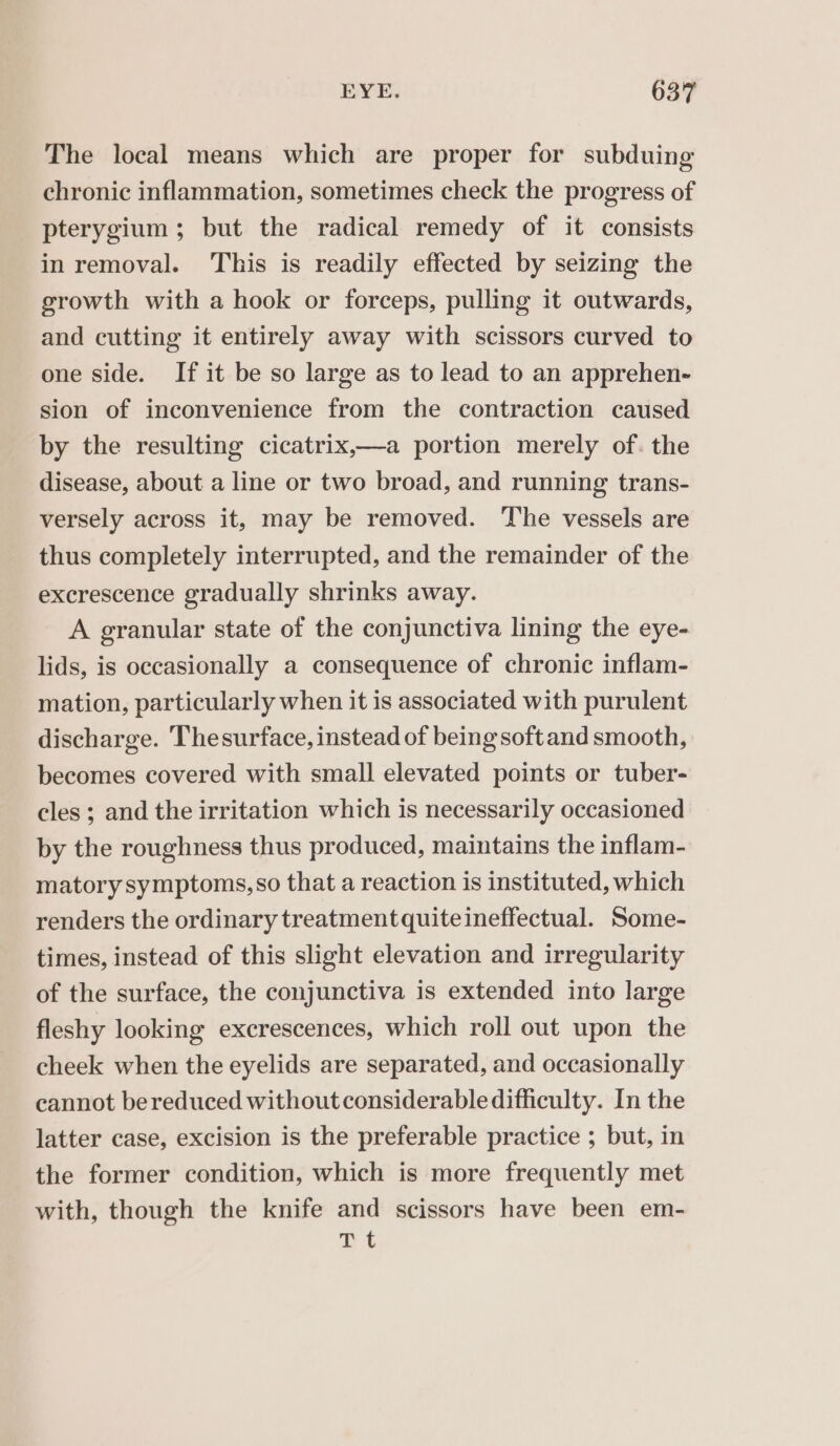 The local means which are proper for subduing chronic inflammation, sometimes check the progress of pterygium; but the radical remedy of it consists in removal. This is readily effected by seizing the growth with a hook or forceps, pulling it outwards, and cutting it entirely away with scissors curved to one side. If it be so large as to lead to an apprehen- sion of inconvenience from the contraction caused by the resulting cicatrix,—a portion merely of. the disease, about a line or two broad, and running trans- versely across it, may be removed. The vessels are thus completely interrupted, and the remainder of the excrescence gradually shrinks away. A granular state of the conjunctiva lining the eye- lids, is occasionally a consequence of chronic inflam- mation, particularly when it is associated with purulent discharge. Thesurface, instead of being soft and smooth, becomes covered with small elevated points or tuber- cles ; and the irritation which is necessarily occasioned by the roughness thus produced, maintains the inflam- matory symptoms, so that a reaction is instituted, which renders the ordinary treatment quiteineffectual. Some- times, instead of this slight elevation and irregularity of the surface, the conjunctiva is extended into large fleshy looking excrescences, which roll out upon the cheek when the eyelids are separated, and occasionally cannot be reduced without considerable difficulty. In the latter case, excision is the preferable practice ; but, in the former condition, which is more frequently met with, though the knife and scissors have been em- Tt