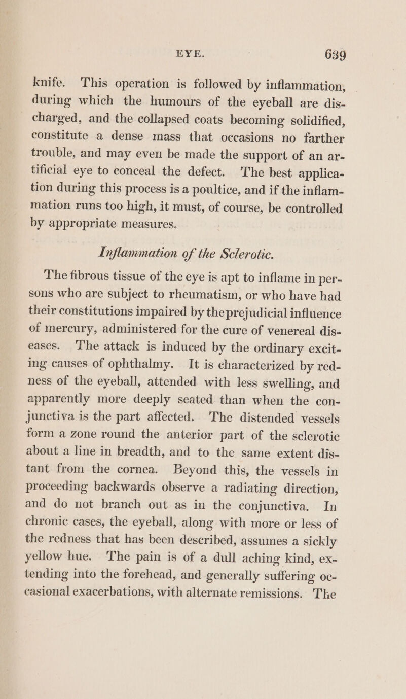 knife. This operation is followed by inflammation, during which the humours of the eyeball are dis- charged, and the collapsed coats becoming solidified, constitute a dense mass that occasions no farther trouble, and may even be made the support of an ar- tificial eye to conceal the defect. The best applica- tion during this process is a poultice, and if the inflam- mation runs too high, it must, of course, be controlled by appropriate measures. Inflammation of the Sclerotic. The fibrous tissue of the eye is apt to inflame in per- sons who are subject to rheumatism, or who have had their constitutions impaired by the prejudicial influence of mercury, administered for the cure of venereal dis- eases. The attack is induced by the ordinary excit- ing causes of ophthalmy. It is characterized by red- ness of the eyeball, attended with less swelling, and apparently more deeply seated than when the con- junctiva is the part affected. The distended vessels form a zone round the anterior part of the sclerotic about a line in breadth, and to the same extent dis- tant from the cornea. Beyond this, the vessels in proceeding backwards observe a radiating direction, and do not branch out as in the conjunctiva. In chronic cases, the eyeball, along with more or less of the redness that has been described, assumes a sickly yellow hue. The pain is of a dull aching kind, ex- tending into the forehead, and generally suffering oc- casional exacerbations, with alternate remissions. The