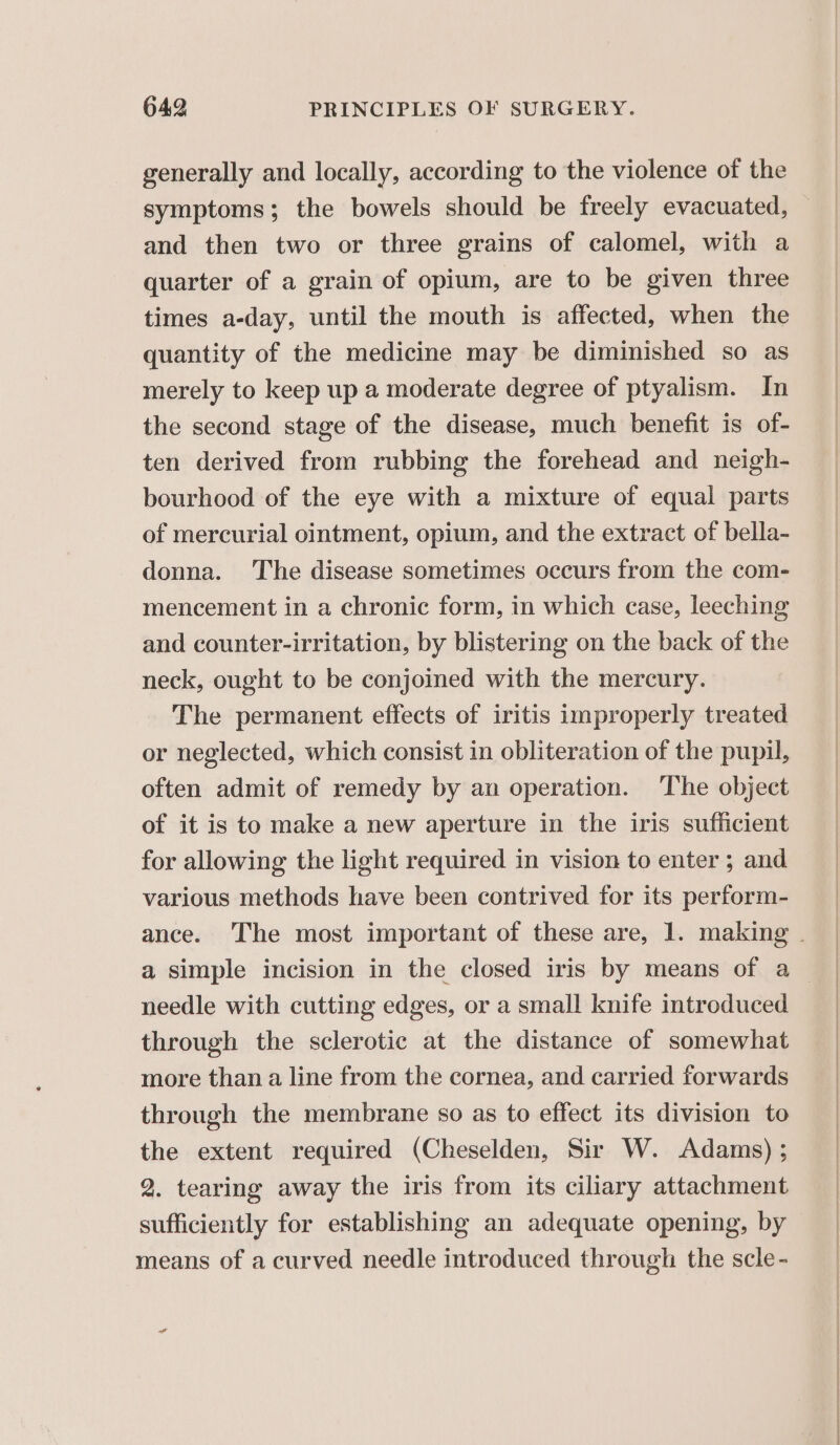 generally and locally, according to the violence of the symptoms; the bowels should be freely evacuated, and then two or three grains of calomel, with a quarter of a grain of opium, are to be given three times a-day, until the mouth is affected, when the quantity of the medicine may be diminished so as merely to keep up a moderate degree of ptyalism. In the second stage of the disease, much benefit is of- ten derived from rubbing the forehead and neigh- bourhood of the eye with a mixture of equal parts of mercurial ointment, opium, and the extract of bella- donna. The disease sometimes occurs from the com- mencement in a chronic form, in which case, leeching and counter-irritation, by blistering on the back of the neck, ought to be conjoined with the mercury. The permanent effects of iritis improperly treated or neglected, which consist in obliteration of the pupil, often admit of remedy by an operation. The object of it is to make a new aperture in the iris sufficient for allowing the light required in vision to enter ; and various methods have been contrived for its perform- ance. The most important of these are, 1. making | a simple incision in the closed iris by means of a_ needle with cutting edges, or a small knife introduced through the sclerotic at the distance of somewhat more than a line from the cornea, and carried forwards through the membrane so as to effect its division to the extent required (Cheselden, Sir W. Adams) ; 2. tearing away the iris from its ciliary attachment sufficiently for establishing an adequate opening, by means of a curved needle introduced through the scle-