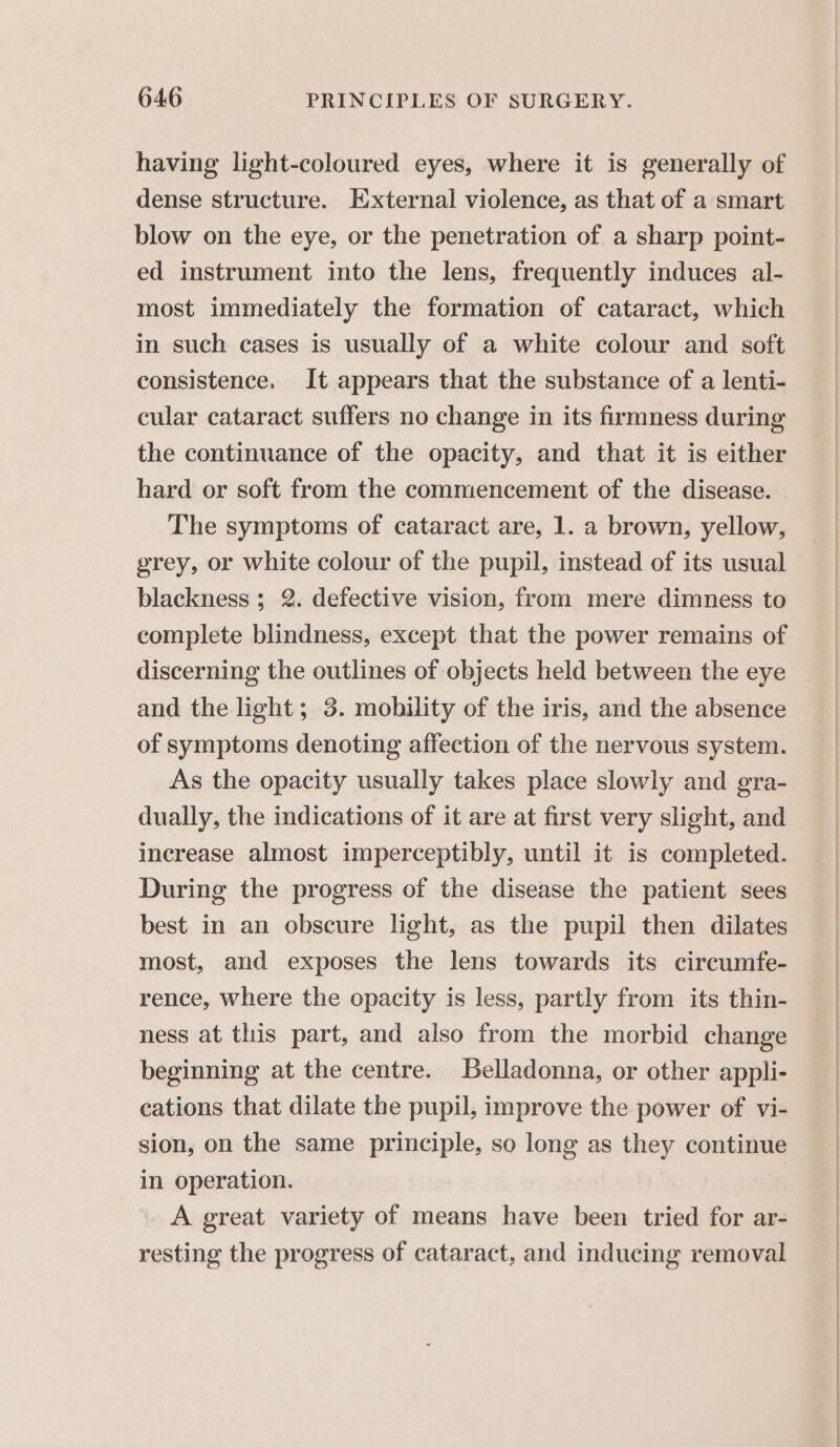 having light-coloured eyes, where it is generally of dense structure. External violence, as that of a smart blow on the eye, or the penetration of a sharp point- ed instrument into the lens, frequently induces al- most immediately the formation of cataract, which in such cases is usually of a white colour and soft consistence. It appears that the substance of a lenti- cular cataract suffers no change in its firmness during the continuance of the opacity, and that it is either hard or soft from the commencement of the disease. The symptoms of cataract are, 1. a brown, yellow, grey, or white colour of the pupil, instead of its usual blackness; 2. defective vision, from mere dimness to complete blindness, except that the power remains of discerning the outlines of objects held between the eye and the light; 3. mobility of the iris, and the absence of symptoms denoting affection of the nervous system. As the opacity usually takes place slowly and gra- dually, the indications of it are at first very slight, and increase almost imperceptibly, until it is completed. During the progress of the disease the patient sees best in an obscure light, as the pupil then dilates most, and exposes the lens towards its circumfe- ness at this part, and also from the morbid change beginning at the centre. Belladonna, or other appli- cations that dilate the pupil, improve the power of vi- sion, on the same principle, so long as they continue in operation. | A great variety of means have been tried for ar- resting the progress of cataract, and inducing removal