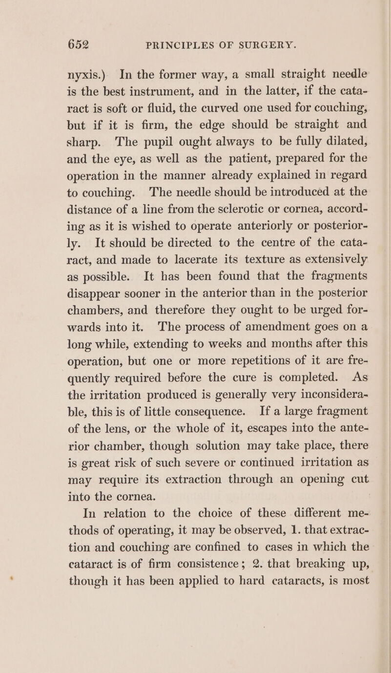 nyxis.) In the former way, a small straight needle is the best instrument, and in the latter, if the cata- ract is soft or fluid, the curved one used for couching, but if it is firm, the edge should be straight and sharp. The pupil ought always to be fully dilated, and the eye, as well as the patient, prepared for the operation in the manner already explained in regard to couching. The needle should be introduced at the distance of a line from the sclerotic or cornea, accord- ing as it is wished to operate anteriorly or posterior- ly. It should be directed to the centre of the cata- ract, and made to lacerate its texture as extensively as possible. It has been found that the fragments disappear sooner in the anterior than in the posterior chambers, and therefore they ought to be urged for- wards into it. The process of amendment goes on a long while, extending to weeks and months after this operation, but one or more repetitions of it are fre- quently required before the cure is completed. As the irritation produced is generally very inconsidera- ble, this is of little consequence. If a large fragment of the lens, or the whole of it, escapes into the ante- rior chamber, though solution may take place, there is great risk of such severe or continued irritation as may require its extraction through an opening cut into the cornea. | In relation to the choice of these different me- thods of operating, it may be observed, 1. that extrac- tion and couching are confined to cases in which the cataract is of firm consistence; 2. that breaking up, though it has been applied to hard cataracts, is most