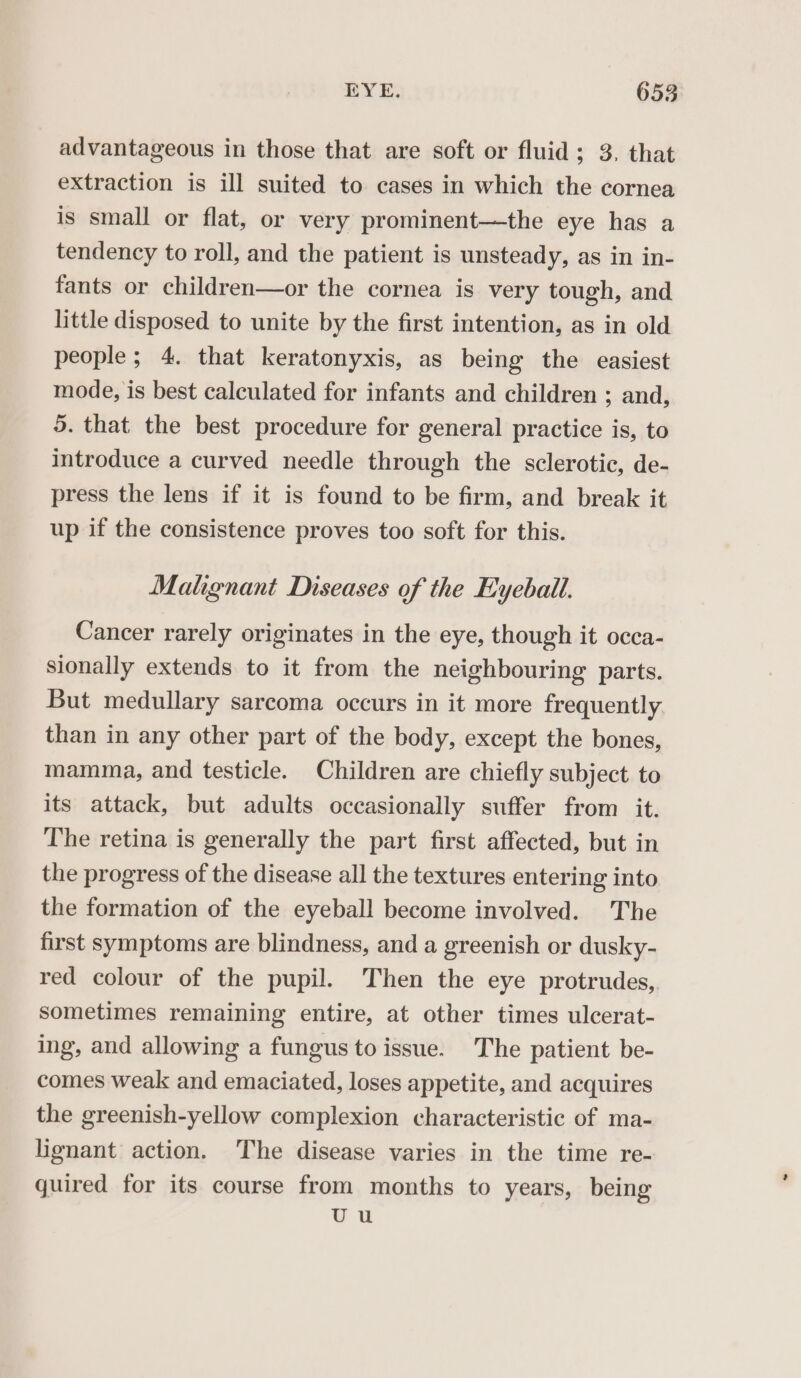 advantageous in those that are soft or fluid; 3. that extraction is ill suited to cases in which the cornea is small or flat, or very prominent—the eye has a tendency to roll, and the patient is unsteady, as in in- fants or children—or the cornea is very tough, and little disposed to unite by the first intention, as in old people; 4. that keratonyxis, as being the easiest mode, is best calculated for infants and children ; and, 5. that the best procedure for general practice is, to introduce a curved needle through the sclerotic, de- press the lens if it is found to be firm, and break it up if the consistence proves too soft for this. Malignant Diseases of the Eyeball. Cancer rarely originates in the eye, though it occa- sionally extends to it from the neighbouring parts. But medullary sarcoma occurs in it more frequently than in any other part of the body, except the bones, mamma, and testicle. Children are chiefly subject to its attack, but adults occasionally suffer from it. The retina is generally the part first affected, but in the progress of the disease all the textures entering into the formation of the eyeball become involved. The first symptoms are blindness, and a greenish or dusky- red colour of the pupil. Then the eye protrudes, sometimes remaining entire, at other times ulcerat- ing, and allowing a fungus to issue. The patient be- comes weak and emaciated, loses appetite, and acquires the greenish-yellow complexion characteristic of ma- lignant action. The disease varies in the time re- guired for its course from months to years, being UU