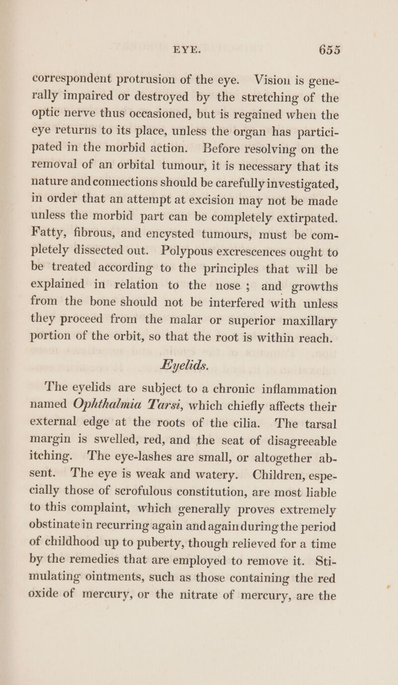 correspondent protrusion of the eye. Visiou is gene- rally impaired or destroyed by the stretching of the optic nerve thus occasioned, but is regained when the eye returns to its place, unless the organ has partici- pated in the morbid action. Before resolving on the removal of an orbital tumour, it is necessary that its nature and connections should be carefully investigated, in order that an attempt at excision may not be made unless the morbid part can be completely extirpated. Fatty, fibrous, and encysted tumours, must be com- pletely dissected out. Polypous excrescences ought to be treated according to the principles that will be explained in relation to the nose ; and growths from the bone should not be interfered with unless they proceed from the malar or superior maxillary portion of the orbit, so that the root is within reach. Eyelids. The eyelids are subject to a chronic inflammation named Ophthalmia Tarsi, which chiefly affects their external edge at the roots of the cilia. The tarsal margin is swelled, red, and the seat of disagreeable itching. Tie eye-lashes are small, or altogether ab- sent. ‘The eye is weak and watery. Children, espe- cially those of scrofulous constitution, are most liable to this complaint, which generally proves extremely obstinate in recurring again and again during the period of childhood up to puberty, though relieved for a time by the remedies that are employed to remove it. Sti- mulating ointments, such as those containing the red oxide of mercury, or the nitrate of mercury, are the