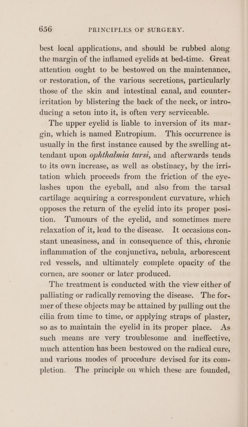 best local applications, and should be rubbed along the margin of the inflamed eyelids at bed-time. Great attention ought to be bestowed on the maintenance, or restoration, of the various secretions, particularly those of the skin and intestinal canal, and counter- irritation by blistering the back of the neck, or intro- ducing a seton into it, is often very serviceable. The upper eyelid is liable to inversion of its mar- gin, which is named Entropium. This occurrence is usually in the first instance caused by the swelling at- tendant upon ophthalmia tarsi, and afterwards tends to its own increase, as well as obstinacy, by the irri- tation which proceeds from the friction of the eye- lashes upon the eyeball, and also from the tarsal cartilage acquiring a correspondent curvature, which opposes the return of the eyelid into its proper posi- tion. ‘Tumours of the eyelid, and sometimes mere relaxation of it, lead to the disease. It occasions con- stant uneasiness, and in consequence of this, chronic inflammation of the conjunctiva, nebula, arborescent red vessels, and ultimately complete opacity of the cornea, are sooner or later produced. The treatment is conducted with the view either of palliating or radically removing the disease. The for- mer of these objects may be attained by pulling out the cilia from time to time, or applying straps of plaster, so as to maintain the eyelid in its proper place. As such means are very troublesome and _ ineffective, much attention has been bestowed on the radical cure, and various modes of procedure devised for its com- pletion. The principle on which these are founded,