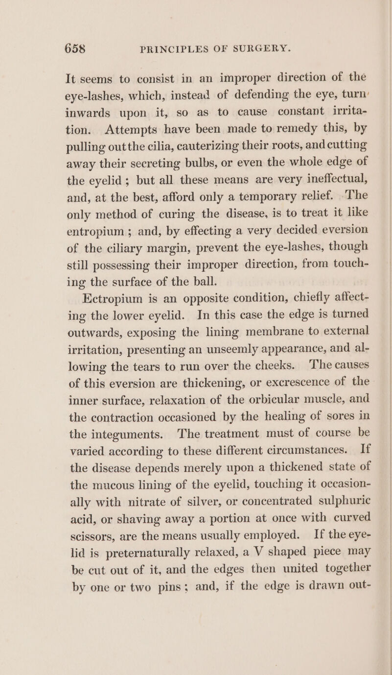 It seems to consist in an improper direction of the eye-lashes, which, instead of defending the eye, turn: inwards upon it, so as to cause constant irrita- tion. Attempts have been made to remedy this, by pulling out the cilia, cauterizing their roots, and cutting away their secreting bulbs, or even the whole edge of the eyelid; but all these means are very ineffectual, and, at the best, afford only a temporary relief. ‘The only method of curing the disease, is to treat it like entropium ; and, by effecting a very decided eversion of the ciliary margin, prevent the eye-lashes, though still possessing their improper direction, from touch- ing the surface of the ball. Ectropium is an opposite condition, chiefly affect- ing the lower eyelid. In this case the edge is turned outwards, exposing the lining membrane to external irritation, presenting an unseemly appearance, and al- lowing the tears to run over the cheeks. ‘The causes of this eversion are thickening, or excrescence of the inner surface, relaxation of the orbicular muscle, and the contraction occasioned by the healing of sores in the integuments. The treatment must of course be varied according to these different circumstances. If the disease depends merely upon a thickened state of | the mucous lining of the eyelid, touching it occasion- ally with nitrate of silver, or concentrated sulphuric acid, or shaving away a portion at once with curved scissors, are the means usually employed. If the eye- lid is preternaturally relaxed, a V shaped piece may be cut out of it, and the edges then united together by one or two pins; and, if the edge is drawn out-