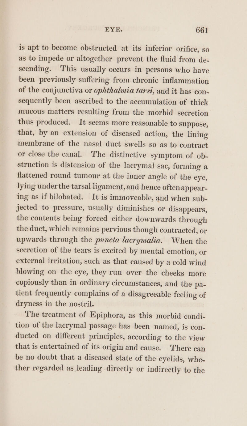 is apt to become obstructed at its inferior orifice, so as to impede or altogether prevent the fluid from de- scending. ‘This usually occurs in persons who have been previously suffering from chronic inflammation of the conjunctiva or ophthalmia tarst, and it has con- sequently been ascribed to the accumulation of thick mucous matters resulting from the morbid secretion thus produced. It seems more reasonable to suppose, that, by an extension of diseased action, the lining membrane of the nasal duct swells so as to contract or close the canal. The distinctive symptom of ob- struction is distension of the lacrymal sac, forming a flattened round tumour at the ivner angle of the eye, lying under the tarsal ligament, and hence oftenappear- ing as if bilobated. It is immoveable, and when sub- jected to pressure, usually diminishes or disappears, the contents being forced either downwards through the duct, which remains pervious though contracted, or upwards through the puncta lacrymalia. When the secretion of the tears is excited by mental emotion, or external irritation, such as that caused by a cold wind blowing on the eye, they run over the cheeks more copiously than in ordinary circumstances, and the pa- tient frequently complains of a disagreeable feeling of dryness in the nostril. The treatment of Epiphora, as this morbid condi- tion of the lacrymal passage has been named, is con- ducted on different principles, according to the view that is entertained of its origin and cause. There can be no doubt that a diseased state of the eyelids, whe- ther regarded as leading directly or indirectly to the