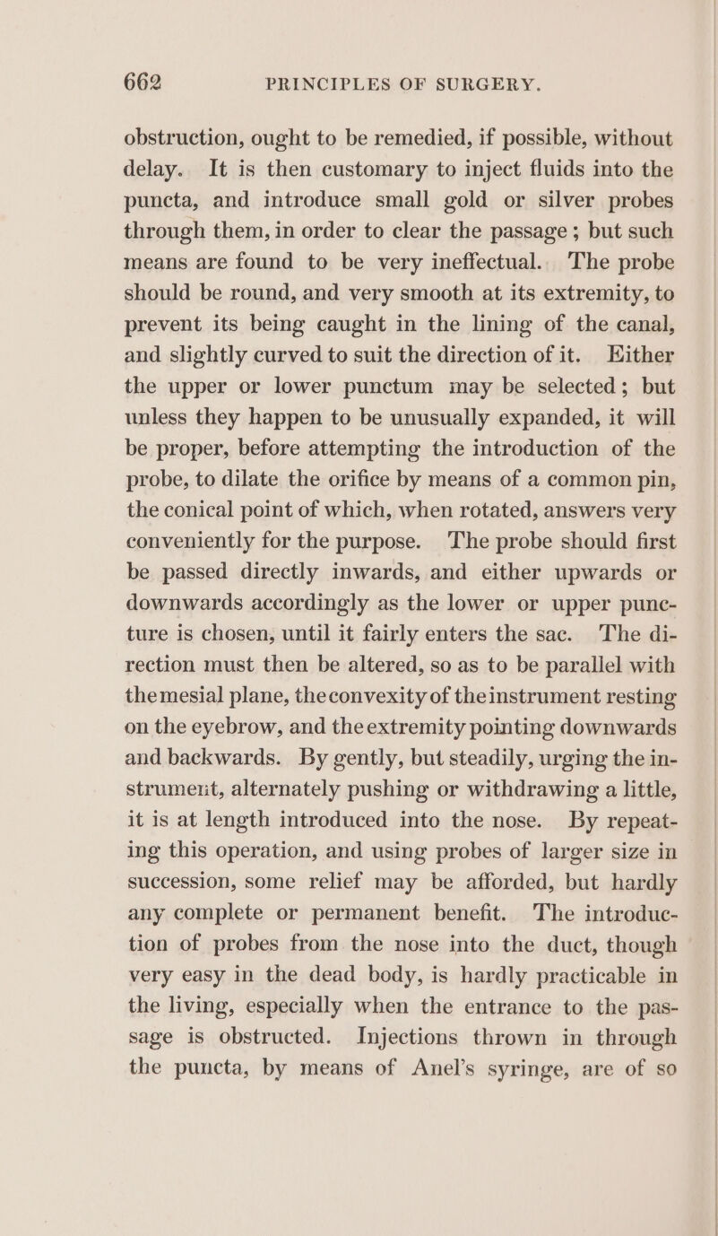 obstruction, ought to be remedied, if possible, without delay. It is then customary to inject fluids into the puncta, and introduce small gold or silver probes through them, in order to clear the passage ; but such means are found to be very ineffectual. The probe should be round, and very smooth at its extremity, to prevent its being caught in the lining of the canal, and slightly curved to suit the direction of it. Hither the upper or lower punctum may be selected; but unless they happen to be unusually expanded, it will be proper, before attempting the introduction of the probe, to dilate the orifice by means of a common pin, the conical point of which, when rotated, answers very conveniently for the purpose. ‘The probe should first be passed directly inwards, and either upwards or downwards accordingly as the lower or upper punc- ture is chosen, until it fairly enters the sac. The di- rection must then be altered, so as to be parallel with themesial plane, theconvexity of theinstrument resting on the eyebrow, and the extremity pointing downwards and backwards. By gently, but steadily, urging the in- strumeut, alternately pushing or withdrawing a little, it is at length introduced into the nose. By repeat- ing this operation, and using probes of larger size in succession, some relief may be afforded, but hardly any complete or permanent benefit. The introduc- tion of probes from the nose into the duct, though very easy in the dead body, is hardly practicable in the living, especially when the entrance to the pas- sage is obstructed. Injections thrown in through the puncta, by means of Anel’s syringe, are of so