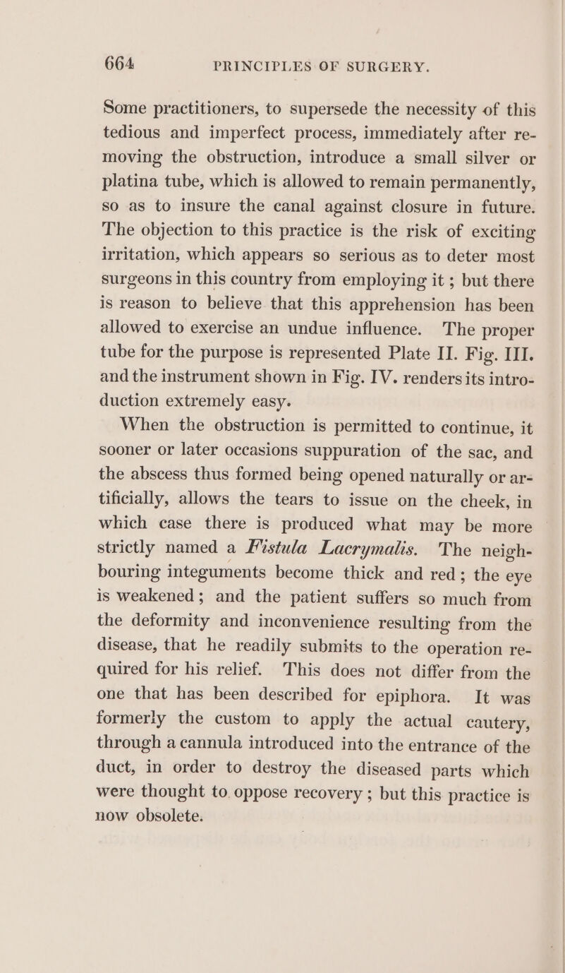 Some practitioners, to supersede the necessity of this tedious and imperfect process, immediately after re- moving the obstruction, introduce a small silver or platina tube, which is allowed to remain permanently, so as to insure the canal against closure in future. The objection to this practice is the risk of exciting irritation, which appears so serious as to deter most surgeons in this country from employing it ; but there is reason to believe that this apprehension has been allowed to exercise an undue influence. The proper tube for the purpose is represented Plate II. Fig. III. and the instrument shown in Fig. IV. renders its intro- duction extremely easy. When the obstruction is permitted to continue, it sooner or later occasions suppuration of the sac, and the abscess thus formed being opened naturally or ar- tificially, allows the tears to issue on the cheek, in which case there is produced what may be more strictly named a Mistula Lacrymalis. The neigh- bouring integuments become thick and red; the eye is weakened ; and the patient suffers so much from the deformity and inconvenience resulting from the disease, that he readily submits to the operation re- quired for his relief. This does not differ from the one that has been described for epiphora. It was formerly the custom to apply the actual cautery, through a cannula introduced into the entrance of the duct, in order to destroy the diseased parts which were thought to oppose recovery ; but this practice is now obsolete.