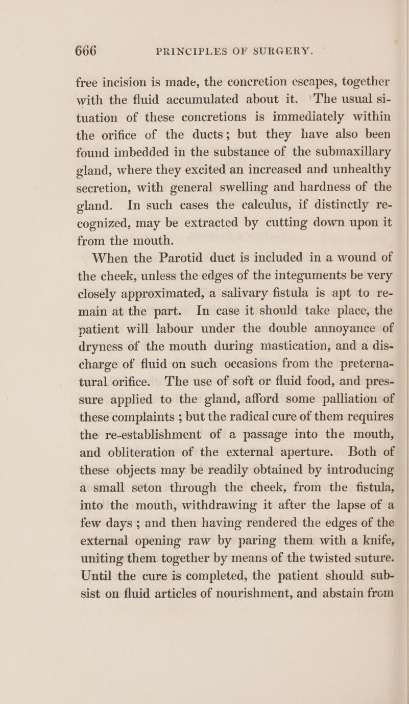 free incision is made, the concretion escapes, together with the fluid accumulated about it. *The usual si- tuation of these concretions is immediately within the orifice of the ducts; but they have also been found imbedded in the substance of the submaxillary gland, where they excited an increased and unhealthy secretion, with general swelling and hardness of the gland. In such cases the calculus, if distinctly re- cognized, may be extracted by cutting down upon it from the mouth. When the Parotid duct is included in a wound of the cheek, unless the edges of the integuments be very closely approximated, a salivary fistula is apt to re- main at the part. In case it should take place, the patient will labour under the double annoyance of dryness of the mouth during mastication, and a dis- charge of fluid on such occasions from the preterna- tural orifice. The use of soft or fluid food, and pres- sure applied to the gland, afford some palliation of these complaints ; but the radical cure of them requires the re-establishment of a passage into the mouth, and obliteration of the external aperture. Both of these objects may be readily obtained by introducing a small seton through the cheek, from the fistula, into the mouth, withdrawing it after the lapse of a few days ; and then having rendered the edges of the external opening raw by paring them with a knife, uniting them together by means of the twisted suture. Until the cure is completed, the patient should sub- sist on fluid articles of nourishment, and abstain from