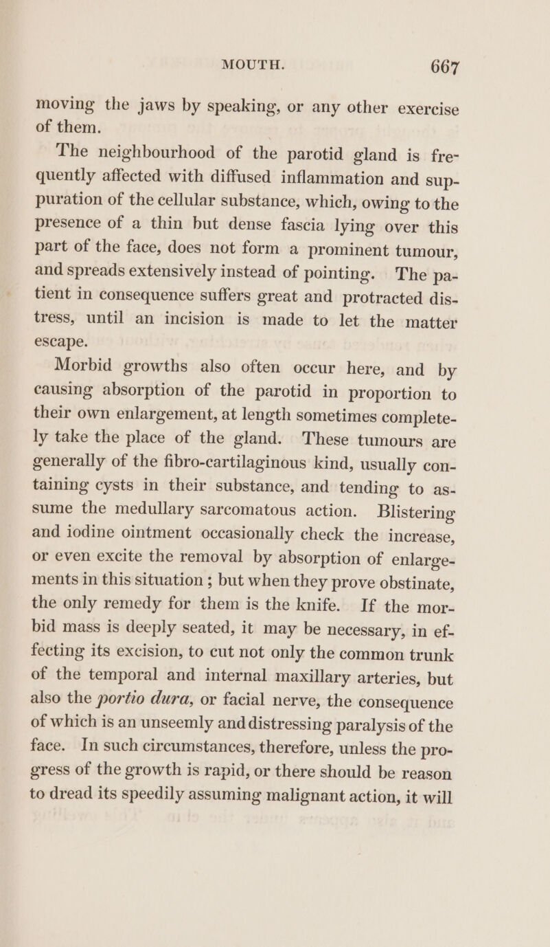 moving the jaws by speaking, or any other exercise of them. 3 The neighbourhood of the parotid gland is fre- quently affected with diffused inflammation and sup- puration of the cellular substance, which, owing to the presence of a thin but dense fascia lying over this part of the face, does not form a prominent tumour, and spreads extensively instead of pointing. The pa- tient in consequence suffers great and protracted dis- tress, until an incision is made to let the matter escape. Morbid growths also often occur here, and by causing absorption of the parotid in proportion to their own enlargement, at length sometimes complete- ly take the place of the gland. These tumours are generally of the fibro-cartilaginous kind, usually con- taining cysts in their substance, and tending to as- sume the medullary sarcomatous action. Blistering and iodine ointment occasionally check the increase, or even excite the removal by absorption of enlarge- ments in this situation ; but when they prove obstinate, the only remedy for them is the knife. If the mor- bid mass is deeply seated, it may be necessary, in ef- fecting its excision, to cut not only the common trunk of the temporal and internal maxillary arteries, but also the portio dura, or facial nerve, the consequence of which is an unseemly and distressing paralysis of the face. In such circumstances, therefore, unless the pro- gress of the growth is rapid, or there should be reason to dread its speedily assuming malignant action, it will