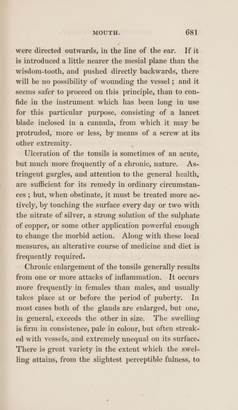 were directed outwards, in the line of the ear. If it is introduced a little nearer the mesial plane than the wisdom-tooth, and pushed directly backwards, there will be no possibility of wounding the vessel ; and it seems safer to proceed on this principle, than to con- fide in the instrument which has been long in use for this particular purpose, consisting of a lancet blade inclosed in a cannula, from which it may be protruded, more or less, by means of a screw at its other extremity. Ulceration of the tonsils is eornetihies of an acute, but much more frequently of a chronic, nature. As- tringent gargles, and attention to the general health, are sufficient for its remedy in ordinary circumstan- ces ; but, when obstinate, it must be treated more ac- tively, by touching the surface every day or two with the nitrate of silver, a strong solution of the sulphate of copper, or some other application powerful enough to change the morbid action. Along with these local measures, an alterative course of medicine and diet is frequently required. Chronic enlargement of the series generally results from one or more attacks of inflammation. It occurs more frequently in females than males, and usually takes place at or before the period of puberty. In most cases both of the glands are enlarged, but one, in general, exceeds the other in size. The swelling is firm in consistence, pale in colour, but often streak- ed with vessels, and extremely unequal on its surface. There is great variety in the extent which the swel- ling attains, from the slightest perceptible fulness, to