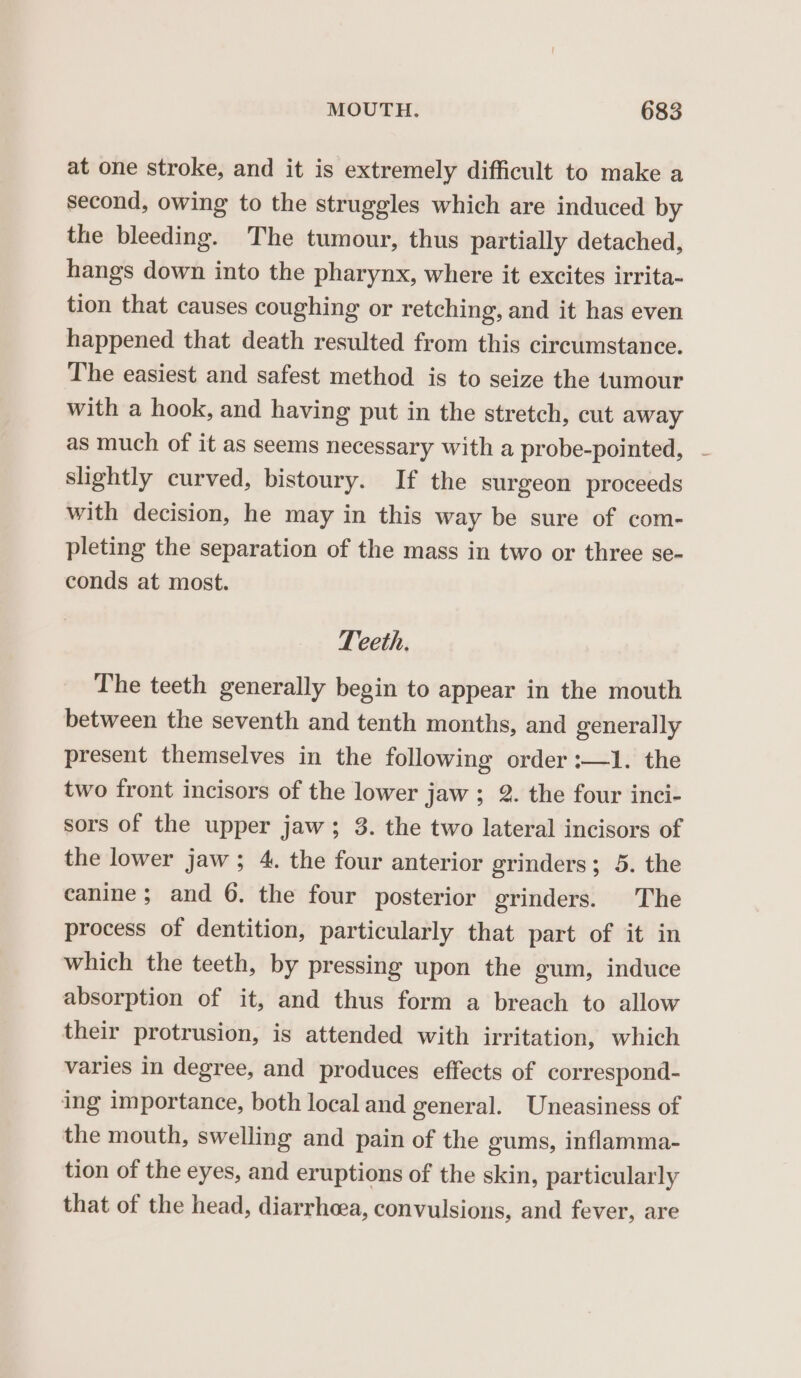 at one stroke, and it is extremely difficult to make a second, owing to the struggles which are induced by the bleeding. The tumour, thus partially detached, hangs down into the pharynx, where it excites irrita- tion that causes coughing or retching, and it has even happened that death resulted from this circumstance. The easiest and safest method is to seize the tumour with a hook, and having put in the stretch, cut away as much of it as seems necessary with a probe-pointed, - slightly curved, bistoury. If the surgeon proceeds with decision, he may in this way be sure of com- pleting the separation of the mass in two or three se- conds at most. Teeth. The teeth generally begin to appear in the mouth between the seventh and tenth months, and generally present themselves in the following order :—1. the two front incisors of the lower jaw ; 2. the four inci- sors of the upper jaw; 3. the two lateral incisors of the lower jaw; 4. the four anterior grinders; 5. the canine ; and 6. the four posterior grinders. The process of dentition, particularly that part of it in which the teeth, by pressing upon the gum, induce absorption of it, and thus form a breach to allow their protrusion, is attended with irritation, which varies in degree, and produces effects of correspond- ing importance, both local and general. Uneasiness of the mouth, swelling and pain of the gums, inflamma- tion of the eyes, and eruptions of the skin, particularly that of the head, diarrheea, convulsions, and fever, are