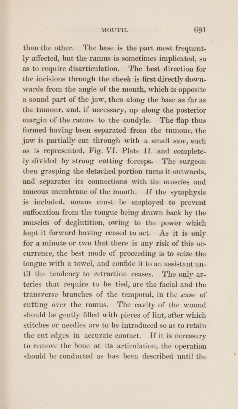 than the other. The base is the part most frequent- ly affected, but the ramus is sometimes implicated, so as to require disarticulation. The best direction for the incisions through the cheek is first directly down- wards from the angle of the mouth, which is opposite a sound part of the jaw, then along the base as far as the tumour, and, if necessary, up along the posterior margin of the ramus to the condyle. The flap thus formed having been separated from the tumour, the jaw is partially cut through with a small saw, such as is represented, Fig. VI. Plate II. and complete- ly divided by strong cutting forceps. The surgeon then grasping the detached portion turns it outwards, and separates its connections with the muscles and mucous membrane of the mouth. If the symphysis is included, means must be employed to prevent suffocation from the tongue being drawn back by the muscles of degiutition, owing to the power which kept it forward having ceased to act. As it is only for a minute or two that there is any risk of this oc- currence, the best mode of proceeding is to seize the tongue with a towel, and confide it to an assistant un- til the tendency to retraction ceases. The only ar- teries that require to be tied, are the facial and the transverse branches of the temporal, in the «ase of cutting over the ramus. The cavity of the wound should be gently filled with pieces of lint, after which stitches or needles are to be introduced so as to retain the cut edges in accurate contact. If it is necessary to remove the bone at its articulation, the operation should be conducted as has been described until the