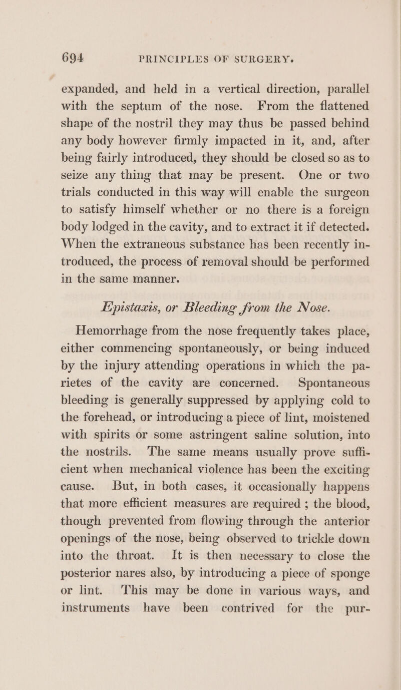 expanded, and held in a vertical direction, parallel with the septum of the nose. From the flattened shape of the nostril they may thus be passed behind any body however firmly impacted in it, and, after being fairly introduced, they should be closed so as to seize any thing that may be present. One or two trials conducted in this way will enable the surgeon to satisfy himself whether or no there is a foreign body lodged in the cavity, and to extract it if detected. When the extraneous substance has been recently in- troduced, the process of removal should be performed in the same manner. Lipistaxis, or Bleeding from the Nose. Hemorrhage from the nose frequently takes place, either commencing spontaneously, or being induced by the injury attending operations in which the pa- rietes of the cavity are concerned. Spontaneous bleeding is generally suppressed by applying cold to the forehead, or introducing a piece of lint, moistened with spirits or some astringent saline solution, into the nostrils. The same means usually prove suffi- cient when mechanical violence has been the exciting cause. But, in both cases, it occasionally happens that more efficient measures are required ; the blood, though prevented from flowing through the anterior openings of the nose, being observed to trickle down into the throat. It is then necessary to close the posterior nares also, by introducing a piece of sponge or lint. This may be done in various ways, and instruments have been contrived for the pur-