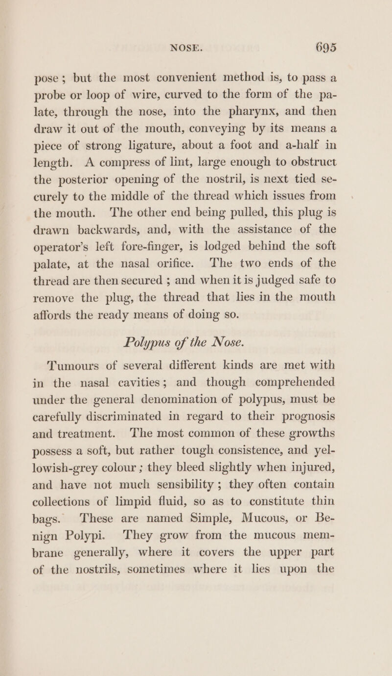 pose; but the most convenient method is, to pass a probe or loop of wire, curved to the form of the pa- late, through the nose, into the pharynx, and then draw it out of the mouth, conveying by its means a piece of strong ligature, about a foot and a-half in length. A compress of lint, large enough to obstruct the posterior opening of the nostril, is next tied se- curely to the middle of the thread which issues from the mouth. The other end being pulled, this plug is drawn backwards, and, with the assistance of the operator’s left fore-finger, is lodged behind the soft palate, at the nasal orifice. The two ends of the thread are then secured ; and when it is judged safe to remove the plug, the thread that lies in the mouth affords the ready means of doing so. Polypus of the Nose. Tumours of several different kinds are met with in the nasal cavities; and though comprehended under the general denomination of polypus, must be carefully discriminated in regard to their prognosis and treatment. The most common of these growths possess a soft, but rather tough consistence, and yel- lowish-grey colour ; they bleed slightly when injured, and have not much sensibility ; they often contain collections of limpid fluid, so as to constitute thin bags. These are named Simple, Mucous, or Be- nign Polypi. They grow from the mucous mem- brane generally, where it covers the upper part of the nostrils, sometimes where it lies upon the