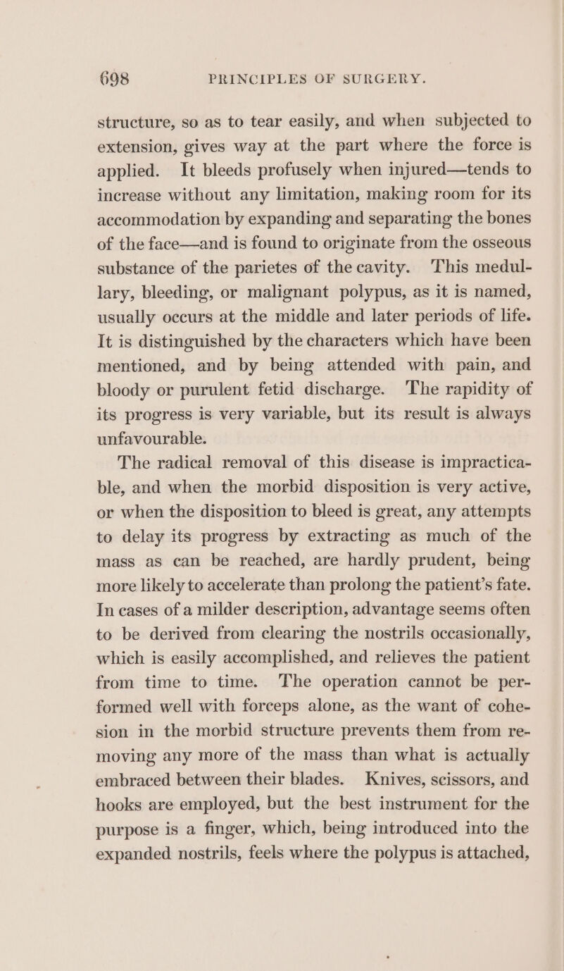 structure, so as to tear easily, and when subjected to extension, gives way at the part where the force is applied. It bleeds profusely when injured—tends to increase without any limitation, making room for its accommodation by expanding and separating the bones of the face—and is found to originate from the osseous substance of the parietes of the cavity. This medul- lary, bleeding, or malignant polypus, as it is named, usually occurs at the middle and later periods of life. It is distinguished by the characters which have been mentioned, and by being attended with pain, and bloody or purulent fetid discharge. ‘The rapidity of its progress is very variable, but its result is always unfavourable. The radical removal of this disease is impractica- ble, and when the morbid disposition is very active, or when the disposition to bleed is great, any attempts to delay its progress by extracting as much of the mass as can be reached, are hardly prudent, being more likely to accelerate than prolong the patient’s fate. In cases of a milder description, advantage seems often to be derived from clearing the nostrils occasionally, which is easily accomplished, and relieves the patient from time to time. The operation cannot be per- formed well with forceps alone, as the want of cohe- sion in the morbid structure prevents them from re- moving any more of the mass than what is actually embraced between their blades. Knives, scissors, and hooks are employed, but the best instrument for the purpose is a finger, which, being introduced into the expanded nostrils, feels where the polypus is attached,