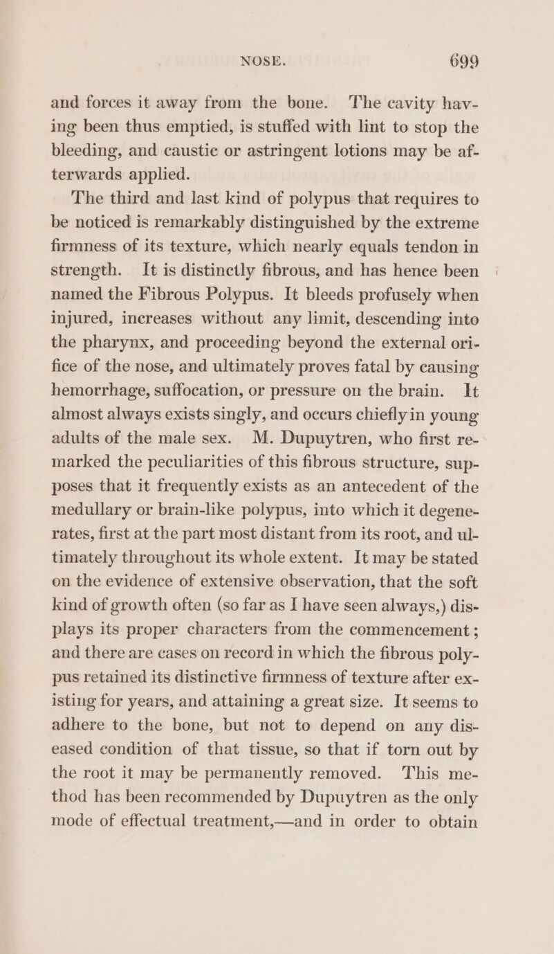 and forces it away from the bone. The cavity hav- ing been thus emptied, is stuffed with lint to stop the bleeding, and caustic or astringent lotions may be af- terwards applied. The third and last kind of polypus that requires to be noticed is remarkably distinguished by the extreme firmness of its texture, which nearly equals tendon in strength. It is distinctly fibrous, and has hence been named the Fibrous Polypus. It bleeds profusely when injured, increases without any limit, descending into the pharynx, and proceeding beyond the external ori- fice of the nose, and ultimately proves fatal by causing hemorrhage, suffocation, or pressure on the brain. It almost always exists singly, and occurs chieflyin young adults of the male sex. M. Dupuytren, who first re- marked the peculiarities of this fibrous structure, sup- poses that it frequently exists as an antecedent of the medullary or brain-like polypus, into which it degene- rates, first at the part most distant from its root, and ul- timately throughout its whole extent. It may be stated on the evidence of extensive observation, that the soft kind of growth often (so far as I have seen always,) dis- plays its proper characters from the commencement ; and there are cases on record in which the fibrous poly- pus retained its distinctive firmness of texture after ex- isting for years, and attaining a great size. It seems to adhere to the bone, but not to depend on any dis- eased condition of that tissue, so that if torn out by the root it may be permanently removed. This me- thod has been recommended by Dupuytren as the only mode of effectual treatment,—and in order to obtain