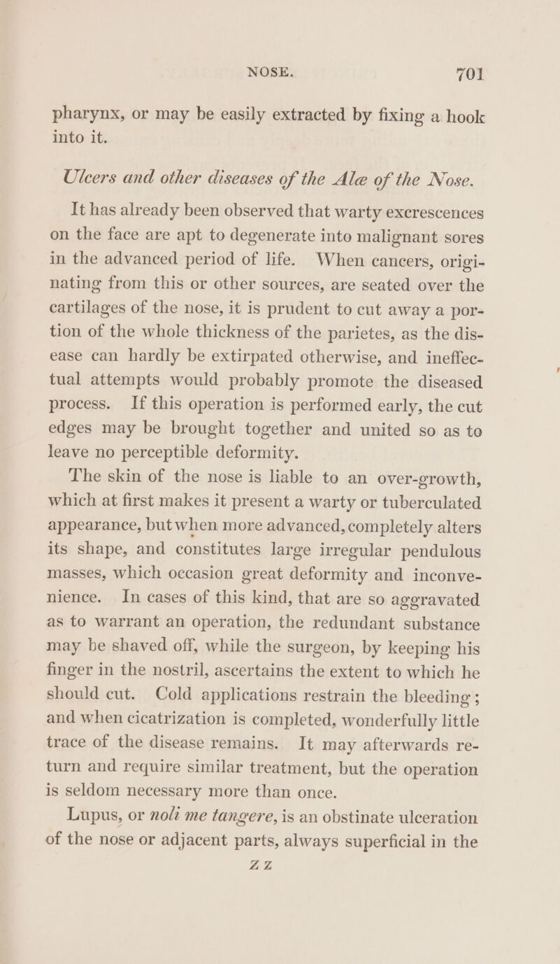 pharynx, or may be easily extracted by fixing a hook into it. Ulcers and other diseases of the Ale of the Nose. It has already been observed that warty excrescences on the face are apt to degenerate into malignant sores in the advanced period of life. When cancers, origi- nating from this or other sources, are seated over the cartilages of the nose, it is prudent to cut away a por- tion of the whole thickness of the parietes, as the dis- ease can hardly be extirpated otherwise, and ineftec- tual attempts would probably promote the diseased process. If this operation is performed early, the cut edges may be brought together and united so as to leave no perceptible deformity. The skin of the nose is liable to an over-growth, which at first makes it present a warty or tuberculated appearance, but when more advanced, completely alters its shape, and constitutes large irregular pendulous masses, which occasion great deformity and inconve- nience. In cases of this kind, that are so aggravated as to warrant an operation, the redundant substance may be shaved off, while the surgeon, by keeping his finger in the nostril, ascertains the extent to which he should cut. Cold applications restrain the bleeding ; and when cicatrization is completed, wonderfully little trace of the disease remains. It may afterwards re- turn and require similar treatment, but the operation is seldom necessary more than once. Lupus, or noli me tangere, is an obstinate ulceration of the nose or adjacent parts, always superficial in the ZZ