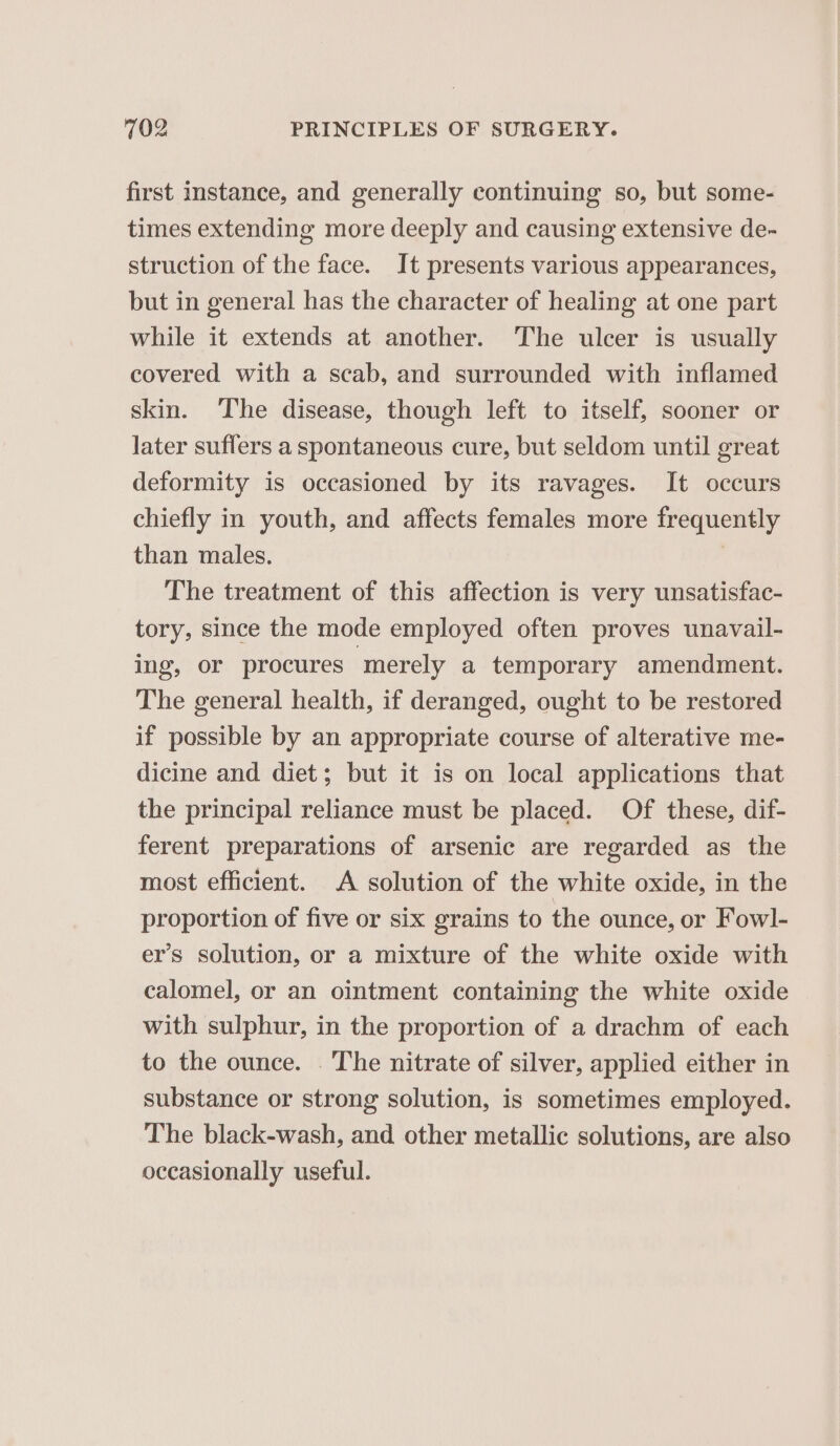 first instance, and generally continuing so, but some- times extending more deeply and causing extensive de- struction of the face. It presents various appearances, but in general has the character of healing at one part while it extends at another. The ulcer is usually covered with a scab, and surrounded with inflamed skin. The disease, though left to itself, sooner or later suffers a spontaneous cure, but seldom until great deformity is occasioned by its ravages. It occurs chiefly in youth, and affects females more frequently than males. | The treatment of this affection is very unsatisfac- tory, since the mode employed often proves unavail- ing, or procures ‘merely a temporary amendment. The general health, if deranged, ought to be restored if possible by an appropriate course of alterative me- dicine and diet; but it is on local applications that the principal reliance must be placed. Of these, dif- ferent preparations of arsenic are regarded as the most efficient. A solution of the white oxide, in the proportion of five or six grains to the ounce, or Fowl- er’s solution, or a mixture of the white oxide with calomel, or an ointment containing the white oxide with sulphur, in the proportion of a drachm of each to the ounce. . The nitrate of silver, applied either in substance or strong solution, is sometimes employed. The black-wash, and other metallic solutions, are also occasionally useful.