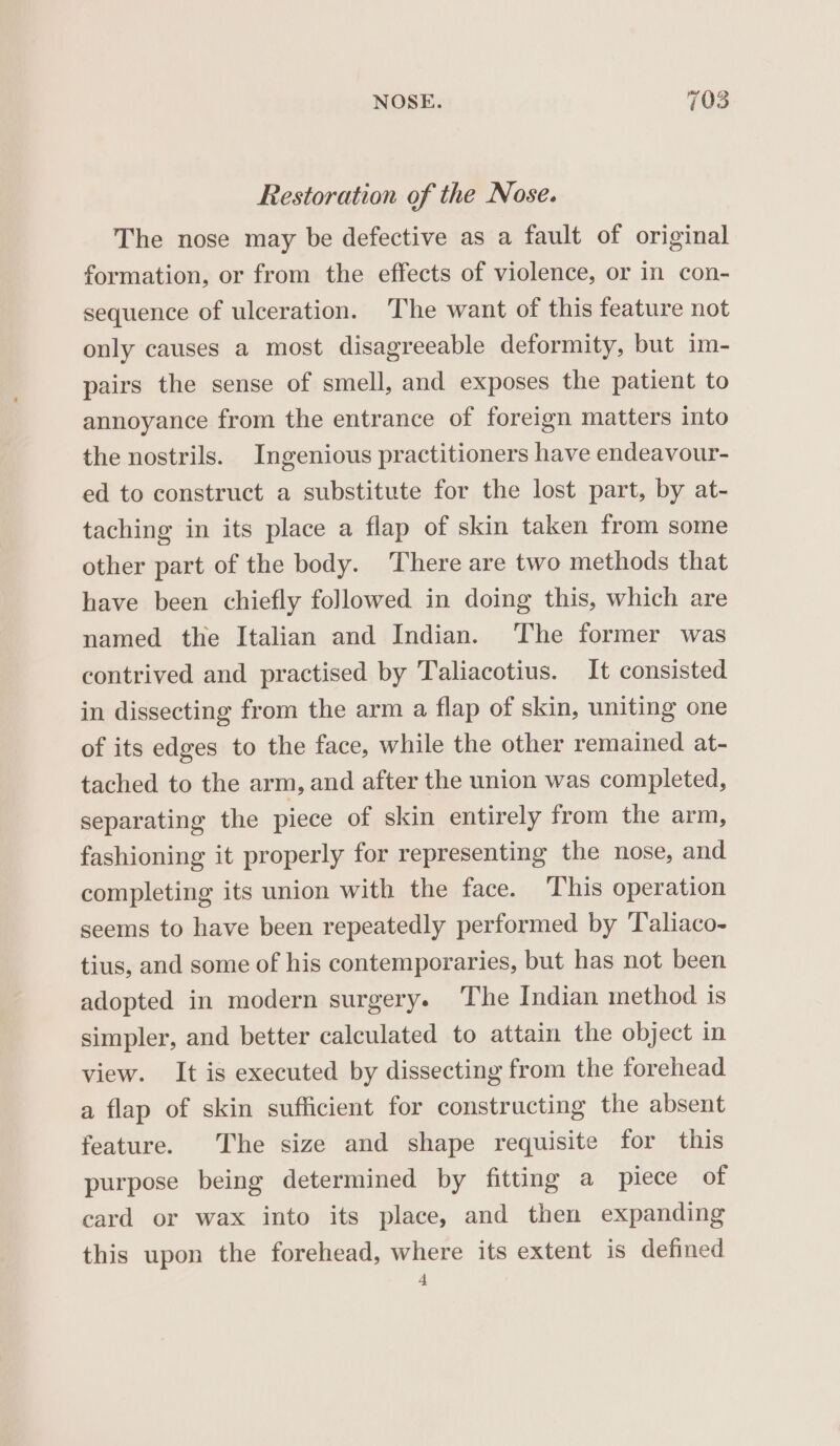 Restoration of the Nose. The nose may be defective as a fault of original formation, or from the effects of violence, or in con- sequence of ulceration. The want of this feature not only causes a most disagreeable deformity, but im- pairs the sense of smell, and exposes the patient to annoyance from the entrance of foreign matters into the nostrils. Ingenious practitioners have endeavour- ed to construct a substitute for the lost part, by at- taching in its place a flap of skin taken from some other part of the body. There are two methods that have been chiefly followed in doing this, which are named the Italian and Indian. ‘The former was contrived and practised by Taliacotius. It consisted in dissecting from the arm a flap of skin, uniting one of its edges to the face, while the other remained at- tached to the arm, and after the union was completed, separating the piece of skin entirely from the arm, fashioning it properly for representing the nose, and completing its union with the face. This operation seems to have been repeatedly performed by Taliaco- tius, and some of his contemporaries, but has not been adopted in modern surgery. The Indian method is simpler, and better calculated to attain the object in view. It is executed by dissecting from the forehead a flap of skin sufficient for constructing the absent feature. The size and shape requisite for this purpose being determined by fitting a piece of card or wax into its place, and then expanding this upon the forehead, where its extent is defined 4