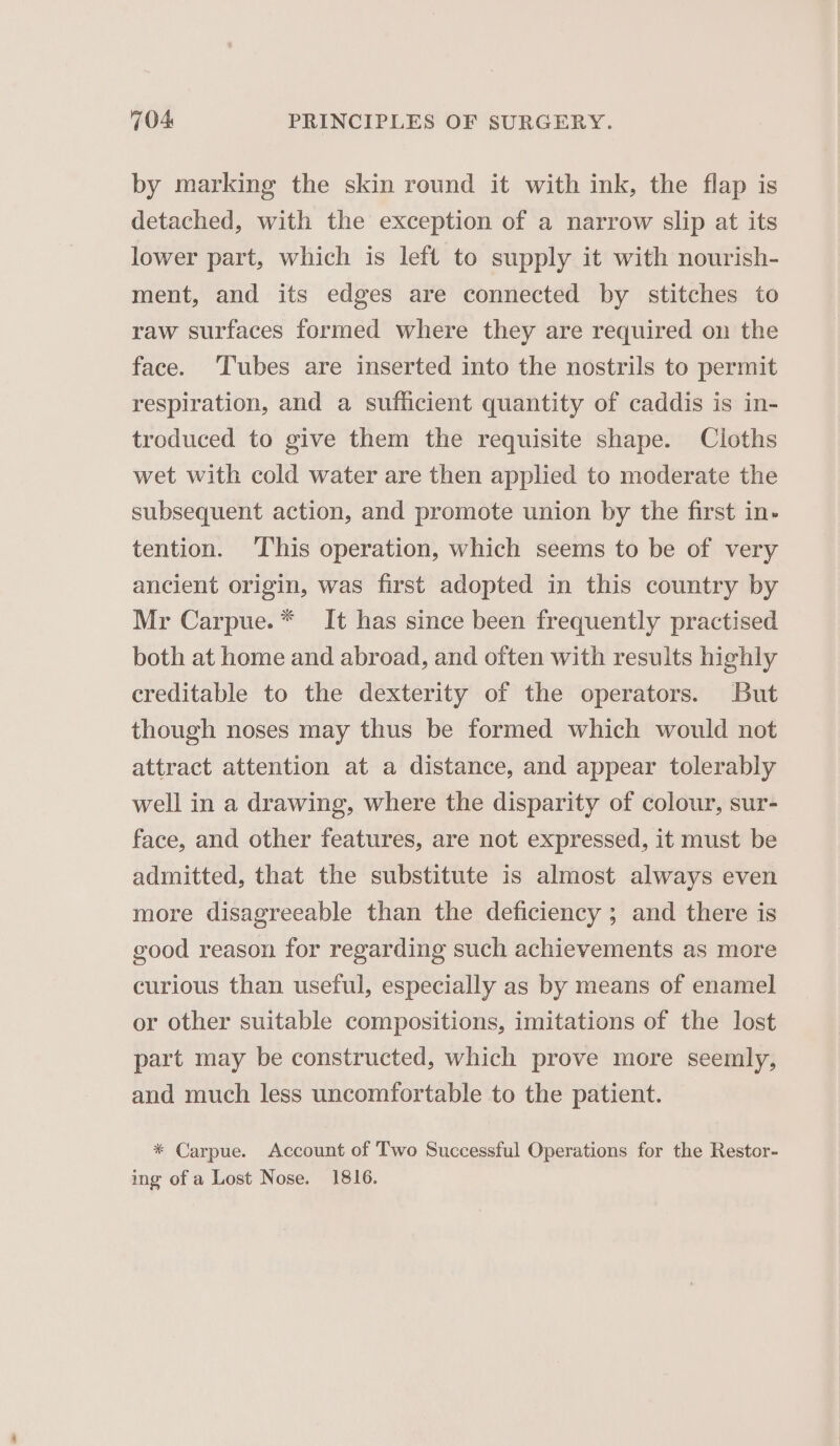 by marking the skin round it with ink, the flap is detached, with the exception of a narrow slip at its lower part, which is left to supply it with nourish- ment, and its edges are connected by stitches to raw surfaces formed where they are required on the face. Tubes are inserted into the nostrils to permit respiration, and a sufhicient quantity of caddis is in- troduced to give them the requisite shape. Cloths wet with cold water are then applied to moderate the subsequent action, and promote union by the first in- tention. This operation, which seems to be of very ancient origin, was first adopted in this country by Mr Carpue.* It has since been frequently practised both at home and abroad, and often with results highly creditable to the dexterity of the operators. But though noses may thus be formed which would not attract attention at a distance, and appear tolerably well in a drawing, where the disparity of colour, sur- face, and other features, are not expressed, it must be admitted, that the substitute is almost always even more disagreeable than the deficiency ; and there is good reason for regarding such achievements as more curious than useful, especially as by means of enamel or other suitable compositions, imitations of the lost part may be constructed, which prove more seemly, and much less uncomfortable to the patient. * Carpue. Account of Two Successful Operations for the Restor- ing of a Lost Nose. 1816.