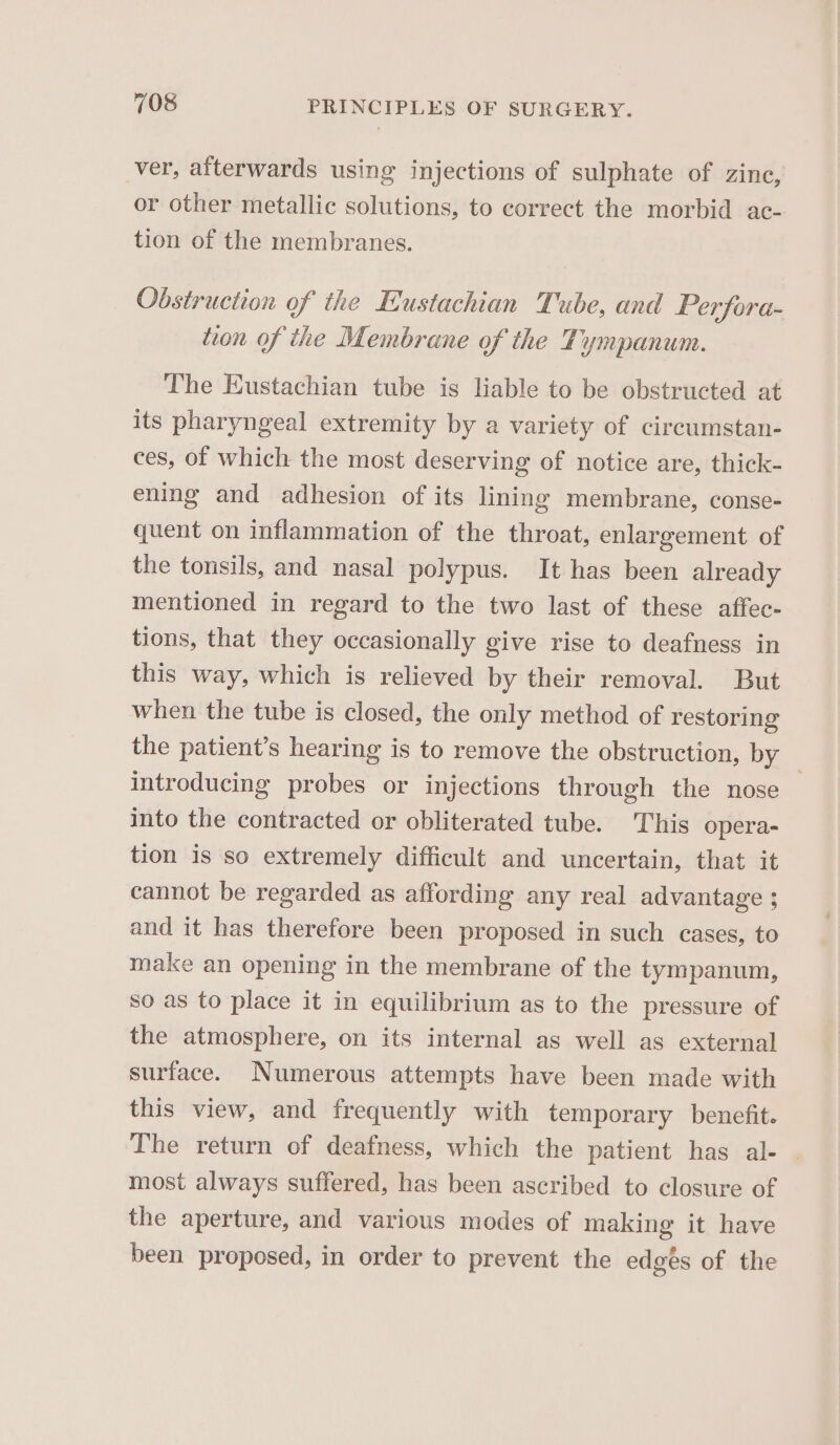 ver, afterwards using injections of sulphate of zine, or other metallic solutions, to correct the morbid ac- tion of the membranes. Obstruction of the Eustachian Tube, and Perfora- tion of the Membrane of the Tympanum. The Eustachian tube is liable to be obstructed at its pharyngeal extremity by a variety of circumstan- ces, of which the most deserving of notice are, thick- ening and adhesion of its lining membrane, conse- quent on inflammation of the throat, enlargement of the tonsils, and nasal polypus. It has been already mentioned in regard to the two last of these affec- tions, that they occasionally give rise to deafness in this way, which is relieved by their removal. But when the tube is closed, the only method of restoring the patient’s hearing is to remove the obstruction, Dy. introducing probes or injections through the nose into the contracted or obliterated tube. This opera- tion is so extremely difficult and uncertain, that it cannot be regarded as affording any real advantage ; and it has therefore been proposed in such cases, to make an opening in the membrane of the tympanum, so as to place it in equilibrium as to the pressure of the atmosphere, on its internal as well as external surface. Numerous attempts have been made with this view, and frequently with temporary benefit. The return of deafness, which the patient has al- © most always suffered, has been ascribed to closure of the aperture, and various modes of making it have been proposed, in order to prevent the edgés of the