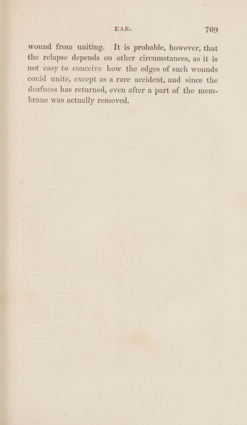 wound from uniting. It is probable, however, that the relapse depends on other circumstances, as it is not easy to conceive how the edges of such wounds could unite, except as a rare accident, and since the deafness has returned, even after a part of the mem- brane was actually removed.