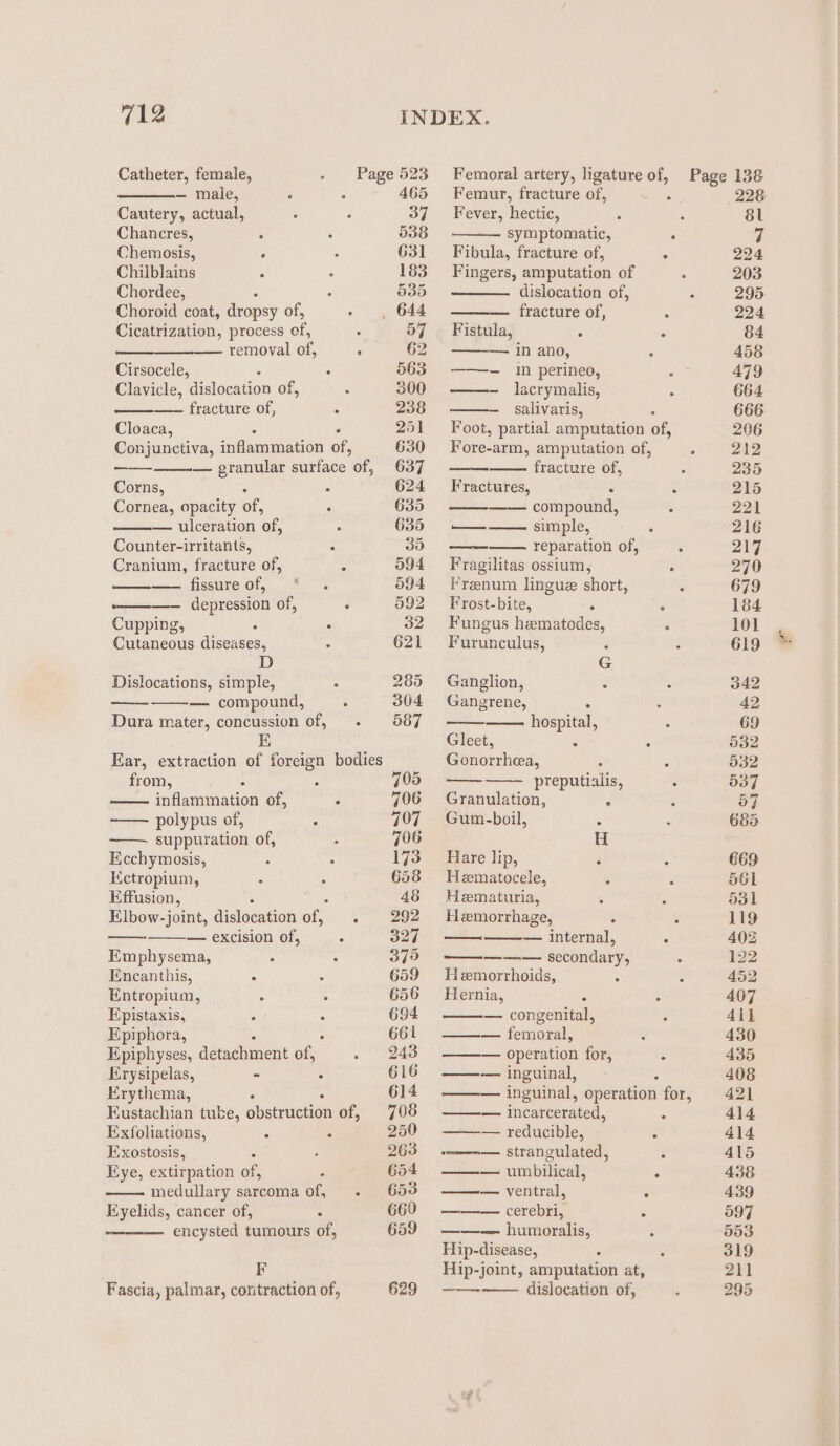 Catheter, female, Page 523 Femoral artery, ligature of, Page 138 — male, , 465 Femur, fracture of, : 228 Cautery, actual, 37 ~~‘ Fever, hectic, 8l Chancres, 538 — symptomatic, ‘ ¥f Chemosis, 631 Fibula, fracture of, &gt; 2994 Chilblains 183 Fingers, amputation of 203 Chordee, O35 dislocation of, . 295 Choroid coat, dropsy of, _ 644 fracture of, : 224 Cicatrization, process ae 57 ‘Fistula, ‘ P 84 —— removal of, ; 62 1n ano, ¥ 458 Cirsocele, 563. ——- in perineo, 479 Clavicle, dislocation of, 300 ——- lacrymalis, 664 —-— fracture of, 238 salivaris, 666 Cloaca, 251 Foot, partial amputation of, 206 Conjunctiva, inflammation of, 630 Fore-arm, amputation of, 212 — granular surface of, 637 fracture of, . 235 Corns, : 624 Fractures, : é 215 Cornea, opacity of, 635 —— compound, 221 — ulceration ‘of, 635 ——— simple, 216 Counter-irritants, : 35 reparation of, 217 Cranium, fracture of, 094 Fragilitas ossium, ° 270 —— fissure of, 594 Frenum lingue short, é 679 ————_—— depression of, 092 =“ Frost-bite, is é 184 Cupping, : 32 Fungus hematodes, . 101 Chuancous Acaises, &lt; 621 Furunculus, : 619 D G Dislocations, simple, 285 Ganglion, é 342 — compound, 304 Gangrene, ‘. 42 Dura mater, concussion of, 587 hospital, 69 E Gleet, 5 532 Ear, extraction of foreign bodies Gonorrhea, : 532 from, ; 705 preputialis, . 537 nilnaenon of, ‘ 706 Granulation, ‘ ive polypus of, ; 707 Gum-boil, : 685 —. suppuration of, 796 H Ecchymosis, , : 173 Hare lip, 669 Kctropium, 658 Hematocele, 561 Effusion, 48 Hematuria, 531 Elbow-joint, dislocation at . 292 Hemorrhage, 119 ——- — excision of, 327 — — internal, ‘ 402 Emphysema, 379 ——— secondary, 122 Encanthis, : 659 Hemorrhoids, 452 Entropium, 656 Hernia, . 407 Fpistaxis, 694 — congenital, 41] Epiphora, 661 ——— femoral, 430 Epiphyses, deepen oe 243 —— operation for, i 435 Erysipelas, - : 616 ——— inguinal, 408 Erythema, 614 ——— inguinal, operation for, 421 Eustachian tube, obstruction of, 708 —— incarcerated, : 414 Exfoliations, é , 250 —— reducible, 414 Exostosis, : 263 — ——_m— strangulated, 415 Eye, extirpation of, 654 ——— umbilical, , 438 medullary sarcoma of, 653 ——— ventral, é 439 Eyelids, cancer of, ‘ 660 ——— cerebri, ‘ 597 ——— encysted tumours of, 659 ——— humoralis, : 993 Hip- disease, 319 F Hip-joint, amputation at, 211 Fascia, palmar, contraction of, 629 —-— dislocation of, 295