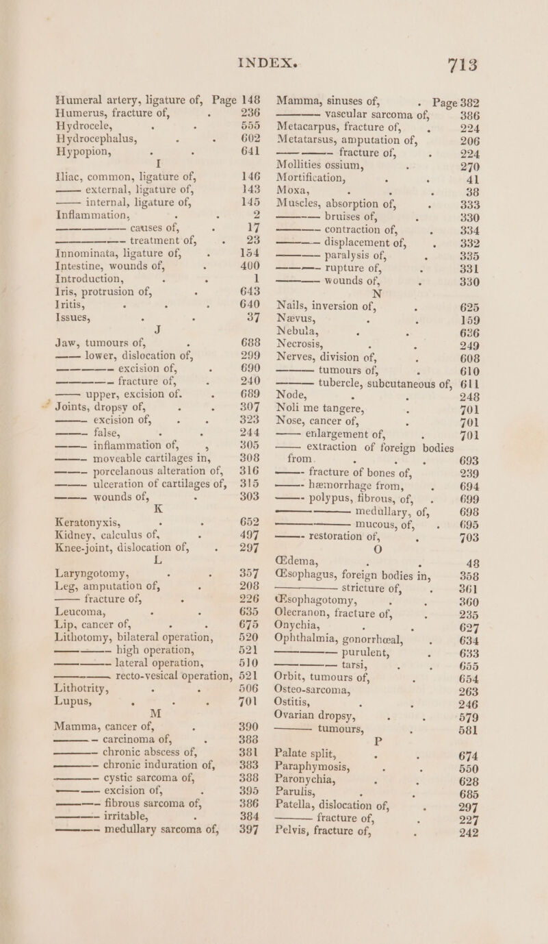 Humeral artery, ligature of, Page 148 Mamma, sinuses of, - Page 382 Humerus, fracture of, 2 236 —- vascular sarcoma of, 386 Hydrocele, a 6 555 Metacarpus, fracture of, : D224 Hydrocephalus, F : 602 Metatarsus, amputation of, 206 Hypopion, : . 641 — fracture of, - 224 I Mollities ossium, : 270 Iliac, common, ligature of, 146 Mortification, ; ; 41 external, ligature of, 143 Moxa, : : 38 internal, ligature of, 145 Muscles, absorption of, : 333 Inflammation, : . 2 -— bruises of, $ 330 secede causes of, . 7 ga = ee contraction of, f 334 —- treatment of, - 25 ————~ displacement of, : 332 Innominata, ligature of, : 1564 ——— paralysis of, : 335 Intestine, wounds of, . 400 ———- rupture of, ‘ 331 Introduction, : . 1 ———- wounds of, 3 330 Iris, protrusion of, ° 643 N Iritis, : ° . 640 Nails, inversion of, : 625 Issues, : : 37 = Nevus, ; ; 159 J Nebula, : P 636 Jaw, tumours of, 688 Necrosis, ‘ 249 Jem lower, dislocation of, 299 Nerves, division ae, : 608 ————- excision of, . oD, tumours of, Z 610 = —-— fracture of, A 240 ——— tubercle, subcutaneous of, 611 ; upper, excision of. . 689 Node, ‘ : 248 ~ Joints, dropsy of, : : 307 Noli me tangere, 3 701 excision of, : * 323 Nose, cancer of, ‘ 701 ——-~ false, : : 244 enlargement of, : 701 ——- inflammation of, ; 305 extraction of foreign bodies ——- moveable cartilages in, 308 from. ? 693 ——- porcelanous alteration of, 316 - fracture of bones’ of, 239 ——- ulceration of cartilages of, 315 —- hemorrhage from, , 694 ——~ wounds of, : 303 - polypus, fibrous, of it, 699 medullary, of, 698 Keratonyxis, : : 652 mucous, of, A 695 Kidney, calculus of, . 497 ——- restoration of, § 703 Knee-joint, dislocation of, v= Sor O &amp; Gidema, 48 Laryngotomy, 2 7 357 Césophagus, foreign bodies i ‘i, 358 Leg, amputation of, ; 208 stricture of, é 361 fracture of, C 226 ‘Ksophagotomy, : ; 360 Leucoma, m 635 Olecranon, fracture of, 4 235 Lip, cancer of, . 675 Onychia, 62 photomy, bilateral operation, 520 Ophthalmia, gonorrheeal, ‘ 634 — high operation, 621 —— — purulent, x 633 a — lateral operation, 510 —— — tarsi, ; F 655 —— recto-vesical operation, 521 Orbit, tumours of, ; 654 Lithotrity, ° &lt; 506 Osteo-sarcoma, 263 Lupus, ; : : 701 Ostitis, 5 3 246 M Ovarian dropsy, ; ‘ 579 Mamma, cancer of, F 390 tumours, 2 581 — carcinoma of, : 383 — chronic abscess of, 381 Palate split, : ‘ 674 — chronic induration of, 383 Paraphymosis, : : 550 — cystic sarcoma of, 388 Paronychia, ‘ : 628 ——- excision of, 4 395 Parulis, 5 685 ———- fibrous sarcoma of, 386 Patella, dislocation of, : 297 ——- irritable, : 384 fracture of, : 227 ———- medullary sarcoma of, 397 Pelvis, fracture of, - 242