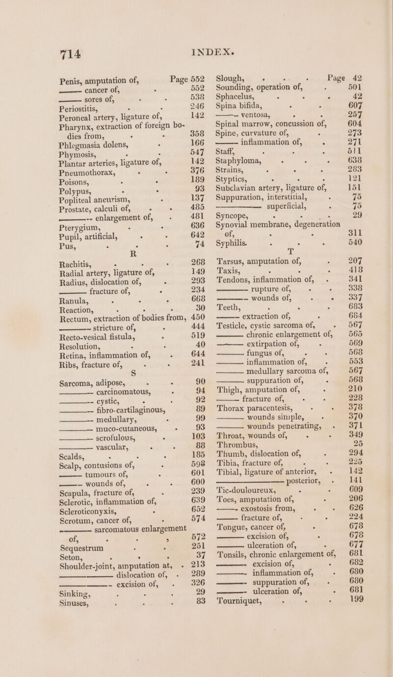 ——— cancer of, tei SOLES Ol, Periostitis, Peroneal artery, ligature of, Pharynx, extraction of foreign bo- dies from, ; ; Phlegmasia dolens, ‘ Phymosis, Plantar arteries, ligature of, Pneumothorax, . : Poisons, ° : Polypus, . * Popliteal aneurism, : Prostate, calculi of, - : -- enlargement of, Pterygium, ' Pupil, artificial, : Pus, 5 f R Rachitis, . } Radial artery, ligature of, Radius, dislocation of, ; fracture of, . Ranula, a - ; Reaction, Rectum, extraction of bodies deqms, ~ stricture of, : Recto-vesical Gouda, : Resolution, ‘ Retina, efGinrention of, Ribs, fracture of, : . s Sarcoma, adipose, : : -- carcinomatous, -- cystic, ° : -- fibro-cartilaginous, -- medullary, -- muco-cutaneous, 5 -- scrofulous, 5 -- vascular, : Scalds, &lt; 4 Scalp, contusions of, : — tumours of, =. wounds of, : Scapula, fracture ‘of, ‘ Sclerotic, inflammation of, Scleroticonyxis, 5 Scrotum, cancer of, — sarcomatous enlargement of, : : 4 Sequestrum : : Seton, ; ‘ Shoulder-joint, amputation ats, dislocation of, - excision of, Sinking, Sinuses, 552 538 246 142 358 166 547 142 376 189 93 137 485 481 636 642 74 268 149 293 234 668 30 450 444 519 40 644 241 90 92 89 99 93 103 88 185 598 601 600 239 639 652 574 572 251 37 213 289 326 29 83 Slough, . . Page 42 Sounding, operation of, 501 Sphacelus, . , , 42 Spina bifida, . ° 607 — ventosa, ‘ . 257 Spinal marrow, concussion of, 604 Spine, curvature of, ; 273 — inflammation of, R 271 Staff, : ; = 511 Staphyloma, . : . 638 Strains, A . 283 Styptics, : 121 Subclavian artery, Seyacs of, 151 Suppuration, interstitial, . 75 —_——_——— superficial, ° 75 Syncope, 29 Synovial membrane, degeneration of, 3 ° 311 Syphilis. : : : 540 sy Tarsus, amputation of, 207 Taxis, 4 . A418 Tendons, adamueagon of, 341 — rupture of, ° 338 — wounds of, 2 sua: Teeth, : : : 683 — extraction of, 684 Testicle, cystic sarcoma of, ».. coe chronic enlargement of, 565 extirpation of, 569 fungus of, : 568 inflammation of, 553 medullary sarcoma of, 567 suppuration of, 568 Thigh, amputation of, 210 fracture of, ‘ 228 Thorax paracentesis, 378 wounds simple, 370 wounds penetrating, 371 Throat, wounds of, : : 349 Thrombus, 25 Thumb, dislocation of, 294 Tibia, fracture of, 229 Tibial, ligature of anterior, 142 —-— posterior, 141 Tic-douloureux, A 609 Toes, amputation of, . 206 - exostosis from, ; 626 - fracture of, . . 224 Tongue, cancer of, 678 excision of, ; 678 ulceration of,  677 Tonsils, chronic enlargement of, 681 - excision of, : 682 ———-- inflammation of, 680 - suppuration of, : 680 - ulceration of, «5 OOl Tourniquet, A ‘ 199