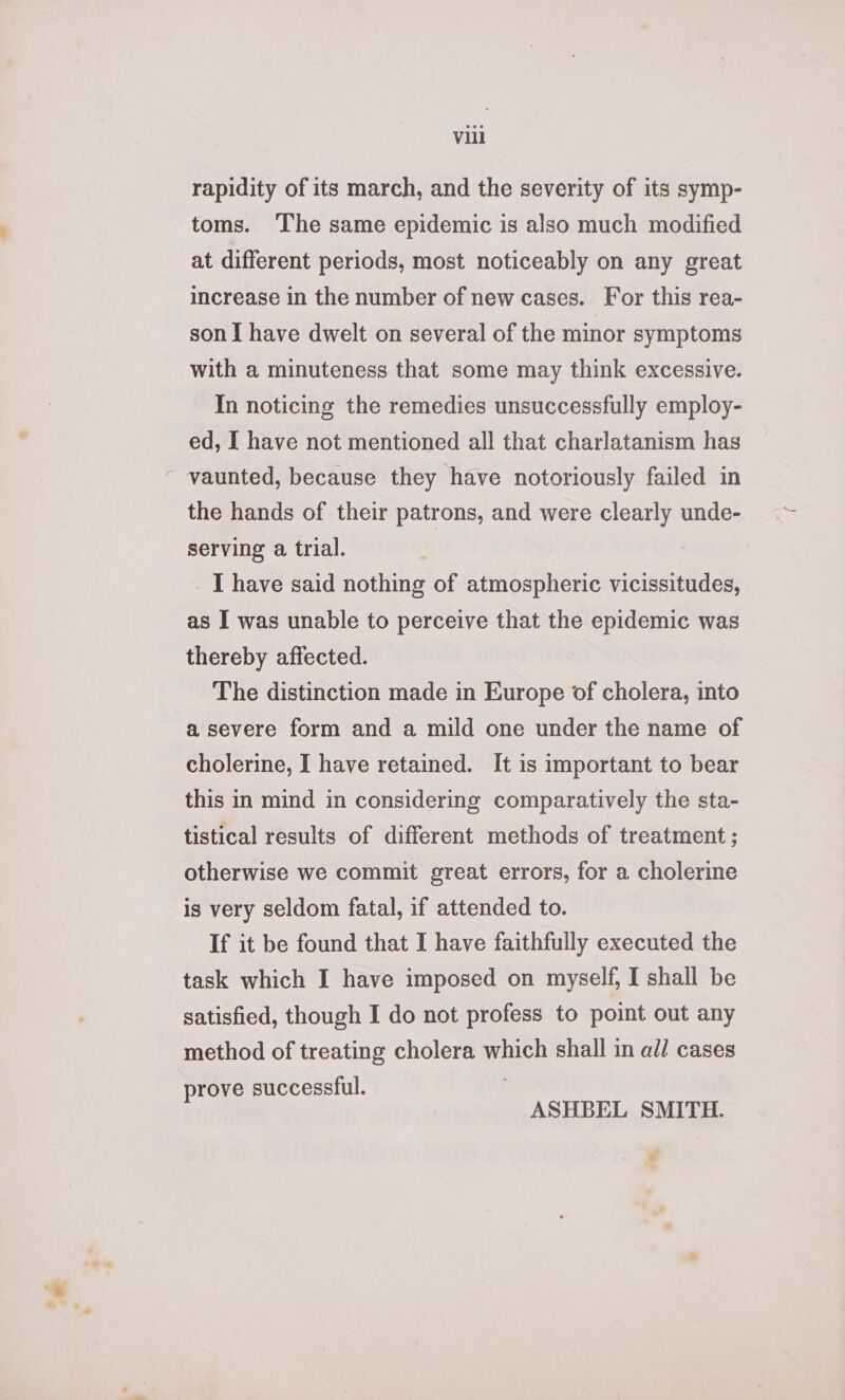 rapidity of its march, and the severity of its symp- toms. The same epidemic is also much modified at different periods, most noticeably on any great increase in the number of new cases. For this rea- son I have dwelt on several of the minor symptoms with a minuteness that some may think excessive. In noticing the remedies unsuccessfully employ- ed, I have not mentioned all that charlatanism has ~ vaunted, because they have notoriously failed in the hands of their patrons, and were clearly unde- serving a trial. I have said nothing of atmospheric vicissitudes, as I was unable to perceive that the epidemic was thereby affected. The distinction made in Europe of cholera, into a severe form and a mild one under the name of cholerine, I have retained. It is important to bear this in mind in considering comparatively the sta- tistical results of different methods of treatment; otherwise we commit great errors, for a cholerine is very seldom fatal, if attended to. If it be found that I have faithfully executed the task which I have imposed on myself, I shall be satisfied, though I do not profess to point out any method of treating cholera which shall in all cases prove successful. ASHBEL SMITH.