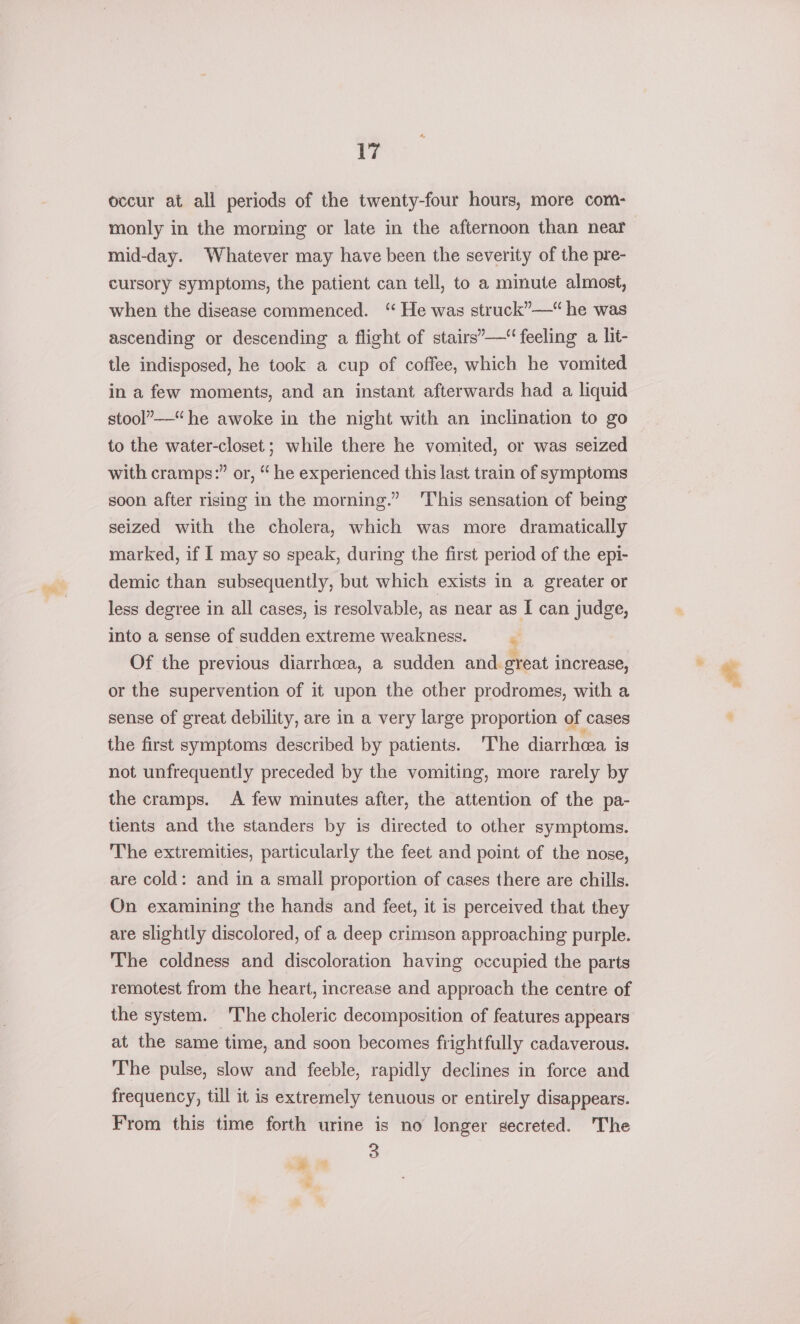 occur at all periods of the twenty-four hours, more com- monly in the morning or late in the afternoon than near mid-day. Whatever may have been the severity of the pre- cursory symptoms, the patient can tell, to a minute almost, when the disease commenced. ‘ He was struck”—“ he was ascending or descending a flight of stairs’— feeling a, lit- tle indisposed, he took a cup of coffee, which he vomited in a few moments, and an instant afterwards had a liquid stool”—“he awoke in the night with an inclination to go to the water-closet ; while there he vomited, or was seized with cramps:” or, “ he experienced this last train of symptoms soon after rising in the morning.” ‘This sensation of being seized with the cholera, which was more dramatically marked, if I may so speak, during the first period of the epi- demic than subsequently, but which exists in a greater or less degree in all cases, is resolvable, as near as I can judge, into a sense of sudden extreme weakness. x Of the previous diarrhoea, a sudden and great increase, or the supervention of it upon the other prodromes, with a sense of great debility, are in a very large proportion of cases the first symptoms described by patients. ‘The diarrhea. is not unfrequently preceded by the vomiting, more rarely by the cramps. A few minutes after, the attention of the pa- tients and the standers by is directed to other symptoms. The extremities, particularly the feet and point of the nose, are cold: and in a small proportion of cases there are chills. On examining the hands and feet, it is perceived that they are slightly discolored, of a deep crimson approaching purple. The coldness and discoloration having occupied the parts remotest from the heart, increase and approach the centre of the system. The choleric decomposition of features appears at the same time, and soon becomes frightfully cadaverous. The pulse, slow and feeble, rapidly declines in force and frequency, till it is extremely tenuous or entirely disappears. From this time forth urine is no longer secreted. The “— 3 cs &amp;