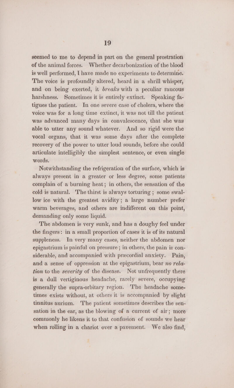 seemed to me to depend in part on the general prostration of the animal forces. Whether decarbonization of the blood is well performed, [ have made no experiments to determine. The voice is profoundly altered, heard in a shrill whisper, and on being exerted, it breaks with a peculiar raucous harshness. Sometimes it is entirely extinct. Speaking fa- tigues the patient. In one severe case of cholera, where the voice was for a long time extinct, it was not till the patient was advanced many days in convalescence, that she was able to utter any sound whatever. And so rigid were the vocal organs, that it was some days after the complete recovery of the power to utter loud sounds, before she could articulate intelligibly the simplest sentence, or even single words. Notwithstanding the refrigeration of the surface, which is always present in a greater or less degree, some patients complain of a burning heat; in others, the sensation of the cold is natural. The thirst is always torturing ; some swal- low ice with the greatest avidity; a large number prefer warm beverages, and others are indifferent on this point, demanding only some liquid. The abdomen is very sunk, and has a doughy feel under the fingers: in a small proportion of cases it is of its natural suppleness. In very many cases, neither the abdomen nor epigastrium is painful on pressure ; in others, the pain is con- siderable, and accompanied with precordial anxiety. Pain, and a sense of oppression at the epigastrium, bear no rela- tion to the severity of the disease. Not unfrequently there is a dull vertiginous headache, rarely severe, occupying generally the supra-orbitary region. ‘The headache some- times exists without, at others it is accompanied by slight tinnitus aurium. ‘The patient sometimes describes the sen- sation in the ear, as the blowing of a current of air; more commonly he likens it to that confusion of sounds we hear when rolling in a chariot over a pavement. We also find,