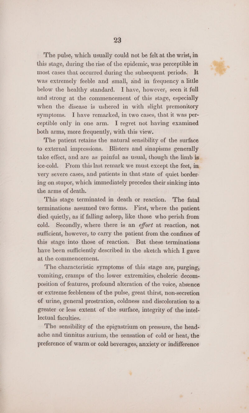 The pulse, which usually could not be felt at the wrist, in this stage, during the rise of the epidemic, was perceptible in most cases that occurred during the subsequent periods. It was extremely feeble and small, and in frequency a little below the healthy standard. I have, however, seen it full and strong at the commencement of this stage, especially when the disease is ushered in with slight premonitory symptoms. I have remarked, in two cases, that it was per- ceptible only in one arm. I regret not having examined both arms, more frequently, with this view. The patient retains the natural sensibility of the surface to external impressions. Blisters and sinapisms generally take effect, and are as painful as usual, though the limb is ice-cold. From this last remark we must except the feet, in very severe cases, and patients in that state of quiet border- ing on stupor, which immediately precedes their sinking into the arms of death. This stage terminated in death or reaction. The fatal terminations assumed two forms. First, where the patient died quietly, as if falling asleep, like those who perish from cold. Secondly, where there is an effort at reaction, not sufficient, however, to carry the patient from the confines of this stage into those of reaction. But these terminations have been sufficiently described in the sketch which I gave at the commencement. The characteristic symptoms of this stage are, purging, vomiting, cramps of the lower extremities, choleric decom- position of features, profound alteration of the voice, absence or extreme feebleness of the pulse, great thirst, non-secretion of urine, general prostration, coldness and discoloration to a greater or less extent of the surface, integrity of the intel- lectual faculties. The sensibility of the epigastrium on pressure, the head- ache and tinnitus aurium, the sensation of cold or heat, the preference of warm or cold beverages, anxiety or indifference