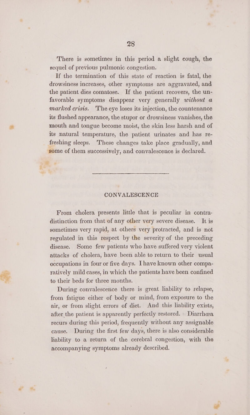 There is sometimes in this period a slight cough, the sequel of previous pulmonic congestion. If the termination of this state of reaction is fatal, the drowsiness increases, other symptoms are aggravated, and the patient dies comatose. If the patient recovers, the un- favorable symptoms disappear very generally without a marked crisis. 'The eye loses its injection, the countenance its flushed appearance, the stupor or drowsiness vanishes, the mouth and tongue become moist, the skin less harsh and of its natural temperature, the patient urinates and has re- freshing sleeps. 'These changes take place gradually, and some of them successively, and convalescence is declared. CONVALESCENCE From cholera presents little that is peculiar in contra- distinction from that of any other very severe disease. It is sometimes very rapid, at others very protracted, and is not regulated in this respect by the severity of the preceding disease. Some few patients who have suffered very violent attacks of cholera, have been able to return to their usual occupations in four or five days. Ihave known other compa- ratively mild cases, in which the patients have been confined to their beds for three months. During convalescence there is great liability to relapse, from fatigue either of body or mind, from exposure to the air, or from slight errors of diet. And this liability exists, after the patient is apparently perfectly restored. Diarrhea recurs during this period, frequently without any assignable cause. During the first few days, there is also considerable liability to a return of the cerebral congestion, with the accompanying symptoms already described.