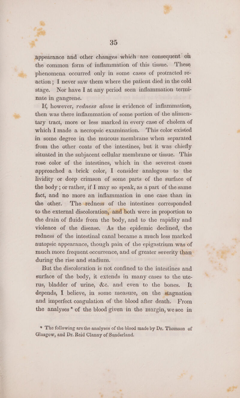 appearance and other changes which are consequent on the common form of inflammation of this tissue. These phenomena occurred only in some cases of protracted re- action; I never saw them where the patient died in the cold stage. Nor have I at any period seen inflammation termi- nate in gangrene. If, however, redness alone is evidence of inflammation, then was there inflammation of some portion of the alimen- tary tract, more or less marked in every case of cholera of which I made a necropsic examination. 'This color existed in some degree in the mucous membrane when separated from the other coats of the intestines, but it was chiefly situated in the subjacent cellular membrane or tissue. ‘T'his rose color of the intestines, which in the severest cases approached a brick color, I consider analogous to the lividity or deep crimson of some parts of the surface of the body ; or rather, if I may so speak, as a part of the same fact, and no more an inflammation in one case than in the other. The redness of the intestines corresponded to the external discoloration, and both were in proportion to the drain of fluids from the body, and to the rapidity and violence of the disease. As the epidemic declined, the redness of the intestinal canal became a much less marked autopsic appearance, though pain of the epigastrium was of much more frequent occurrence, and of greater severity than during the rise and stadium. But the discoloration is not confined to the intestines and surface of the body, it extends in many cases to the ute- rus, bladder of urine, &amp;c. and even to the bones. It depends, I believe, in some measure, on the stagnation and imperfect coagulation of the blood after death. From the analyses* of the blood given in the margin, wesee in * The following are the analyses of the blood made by Dr. Thomson of Glasgow, and Dr. Reid Clanny of Sunderland. li ball