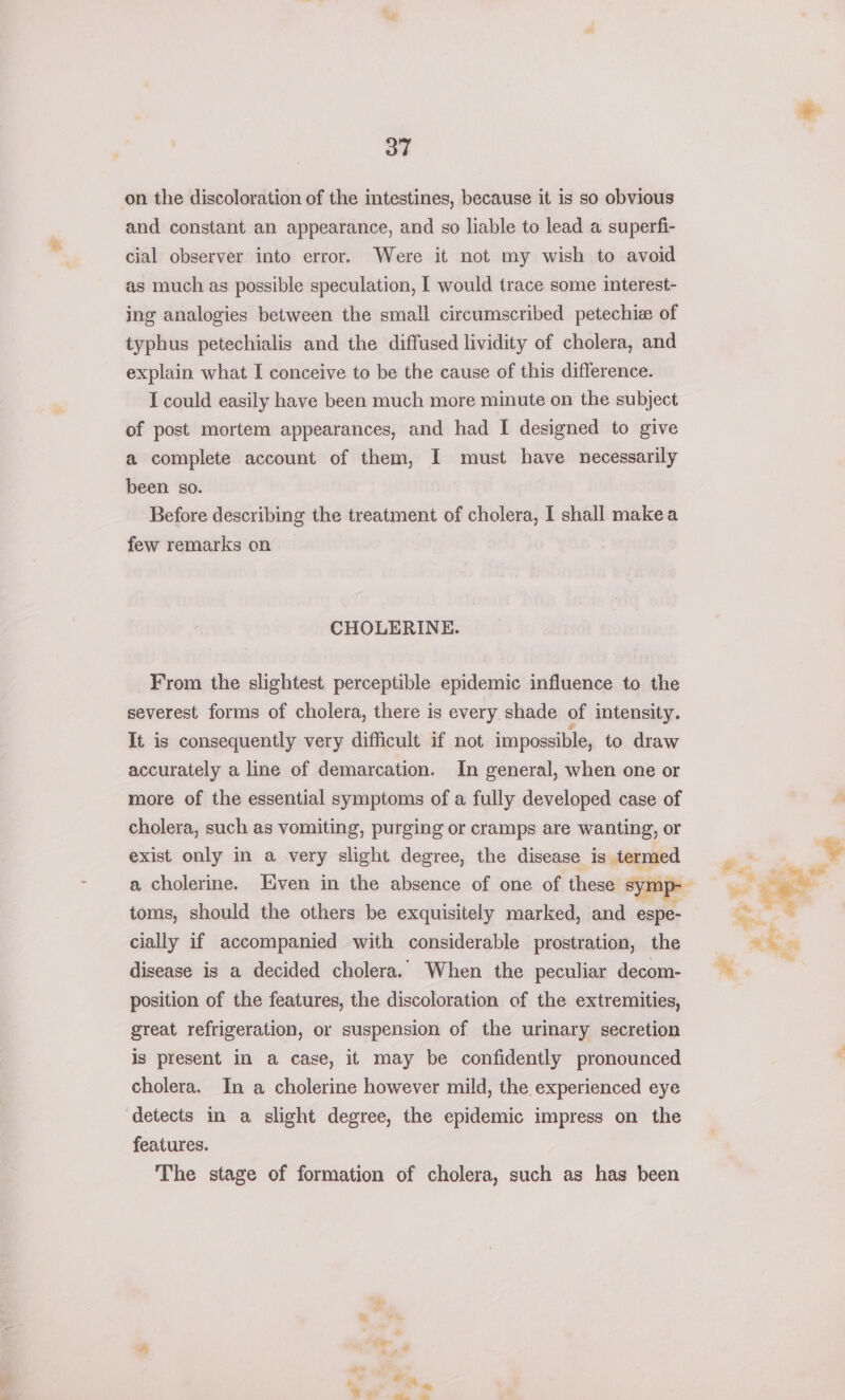 on the discoloration of the intestines, because it is so obvious and constant an appearance, and so liable to lead a superfi- cial observer into error. Were it not my wish to avoid as much as possible speculation, I would trace some interest- ing analogies between the small circumscribed petechiee of typhus petechialis and the diffused lividity of cholera, and explain what I conceive to be the cause of this difference. I could easily have been much more minute on the subject of post mortem appearances, and had I designed to give a complete account of them, I must have necessarily been so. Before describing the treatment of cholera, I shall makea few remarks on CHOLERINE. From the slightest perceptible epidemic influence to the severest forms of cholera, there is every shade of intensity. It is consequently very difficult if not impossible, to draw accurately a line of demarcation. In general, when one or more of the essential symptoms of a fully developed case of cholera, such as vomiting, purging or cramps are wanting, or exist only in a very slight degree, the disease is termed toms, should the others be exquisitely marked, and espe- cially if accompanied with considerable prostration, the disease is a decided cholera. When the peculiar decom- position of the features, the discoloration of the extremities, great refrigeration, or suspension of the urinary secretion is present in a case, it may be confidently pronounced cholera. In a cholerine however mild, the experienced eye detects in a slight degree, the epidemic impress on the features. The stage of formation of cholera, such as has been