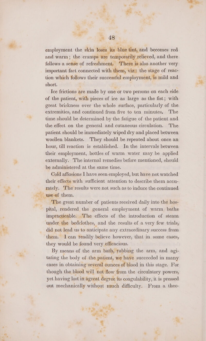 = 48 employment the skin loses its plue tint, and becomes red and warm ; the cramps are temporarily relieved, and there follows a sense of refreshment. ‘There is also another very important fact connected with them, viz: the stage of reac- tion which follows their successful employment, is mild and short. ; Ice frictions are made by one or two persons on each side of the patient, with pieces of ice as large as the fist; with great. briskness over the whole surface, particularly of the extremities, and continued from five to ten minutes. The time should be determined by the fatigue of the patient and the effect on the general and cutaneous circulation. The patient should be immediately wiped dry and placed between woollen blankets. ‘They should be repeated about once an hour, till reaction is established. Jn the intervals between their employment, bottles of warm water may be applied externally. he internal remedies before mentioned, should be administered at the same time. Cold affusions I have seen employed, but have not watched their effects with sufficient attention to describe them accu- rately. The results were not such as to induce the continued The great number of patients received daily into the hos- pital, rendered the general employment of warm baths impracticable. The effects of the introduction of steam under the bedclothes, and the results of a very few trials, did not lead us to anticipate any extraordinary success from them. I can readily believe however, that in some cases, they would be found very efficacious. By means of the arm bath, rubbing the arm, and agi- tating the body of the patient, we have succeeded in many cases in obtaining several ounces of blood in this stage. For though the blood will not flow from the circulatory powers, yet having lost in agreat degree its coagulability, it is pressed out mechanically without much difficulty. From a theo-