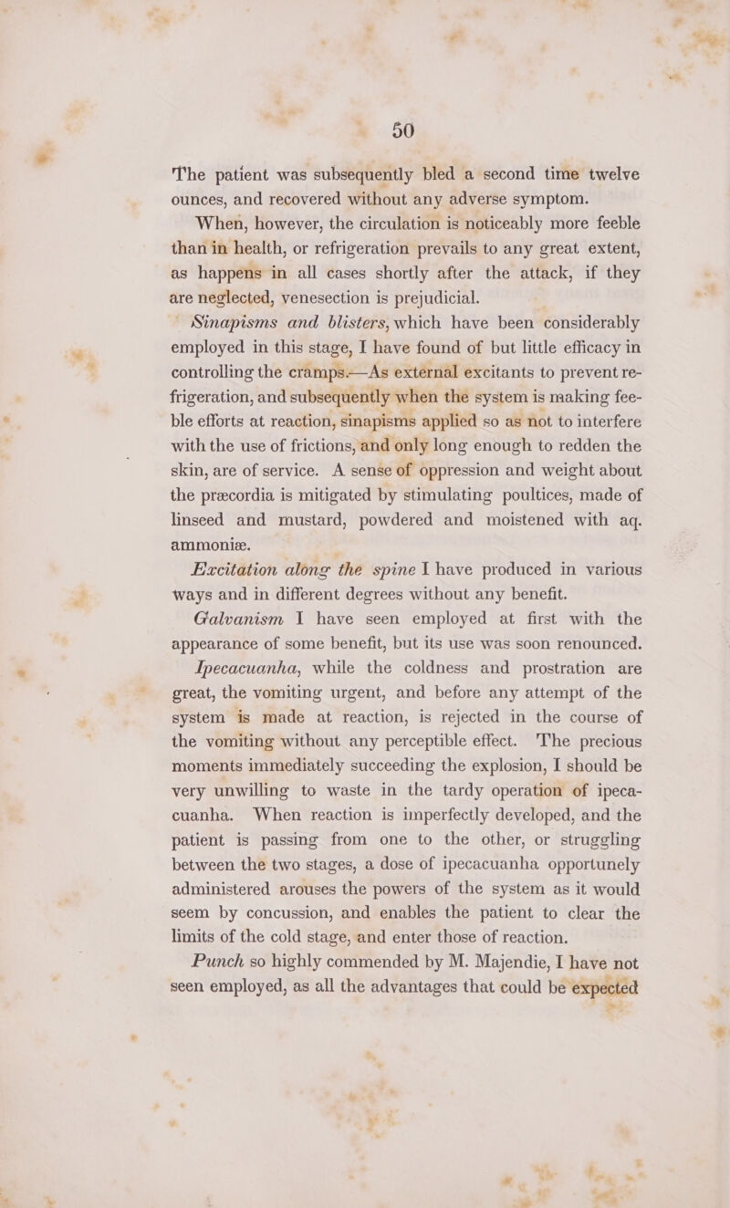 D0 The patient was subsequently bled a second time twelve ounces, and recovered without any adverse symptom. When, however, the circulation is noticeably more feeble than in health, or refrigeration prevails to any great extent, as happens in all cases shortly after the attack, if they are neglected, venesection is prejudicial. — Sinapisms and blisters, which have been considerably employed in this stage, I have found of but little efficacy in controlling the cramps.—As external excitants to prevent re- frigeration, and subsequently when the system is making fee- ble efforts at reaction, sinapisms applied so as not to interfere with the use of frictions, and only long enough to redden the skin, are of service. A sense of oppression and weight about the preecordia is mitigated by stimulating poultices, made of linseed and mustard, powdered and moistened with aq. ammonie. Excitation along the spine 1 have produced in various ways and in different degrees without any benefit. Galvanism I have seen employed at first with the appearance of some benefit, but its use was soon renounced. Ipecacuanha, while the coldness and prostration are great, the vomiting urgent, and before any attempt of the system is made at reaction, is rejected in the course of the vomiting without any perceptible effect. The precious moments immediately succeeding the explosion, I should be very unwilling to waste in the tardy operation of ipeca- cuanha. When reaction is unperfectly developed, and the patient is passing from one to the other, or struggling between the two stages, a dose of ipecacuanha opportunely administered arouses the powers of the system as it would seem by concussion, and enables the patient to clear the limits of the cold stage, and enter those of reaction. Punch so highly commended by M. Majendie, I have not seen employed, as all the advantages that could be expected