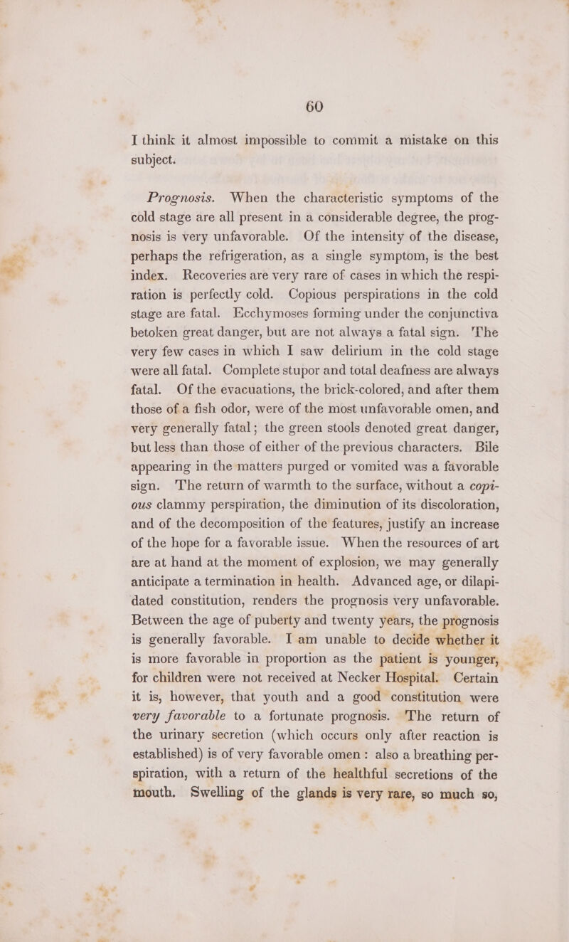 I think it almost impossible to commit a mistake on this subject. Prognosis. When the characteristic symptoms of the cold stage are all present in a considerable degree, the prog- nosis is very unfavorable. Of the intensity of the disease, perhaps the refrigeration, as a single symptom, is the best index. Recoveries are very rare of cases in which the respi- ration is perfectly cold. Copious perspirations in the cold stage are fatal. Ixcchymoses forming under the conjunctiva betoken great danger, but are not always a fatal sign. The very few cases in which I saw delirium in the cold stage were all fatal. Complete stupor and total deafness are always fatal. Of the evacuations, the brick-colored, and after them those of a fish odor, were of the most unfavorable omen, and very generally fatal; the green stools denoted great danger, but less than those of either of the previous characters. Bile appearing in the matters purged or vomited was a favorable sign. The return of warmth to the surface, without a copi- ous clammy perspiration, the diminution of its discoloration, and of the decomposition of the features, justify an increase of the hope for a favorable issue. When the resources of art are at hand at the moment of explosion, we may generally anticipate a termination in health. Advanced age, or dilapi- dated constitution, renders the prognosis very unfavorable. Between the age of puberty and twenty years, the prognosis is generally favorable. JI am unable to decide whether it for children were not received at Necker Hospital. Certain it is, however, that youth and a good constitution were very favorable to a fortunate prognosis. The return of the urinary secretion (which occurs only after reaction is established) is of very favorable omen: also a breathing per- spiration, with a return of the healthful secretions of the mouth. Swelling of the glands is very rare, so much so, Pat