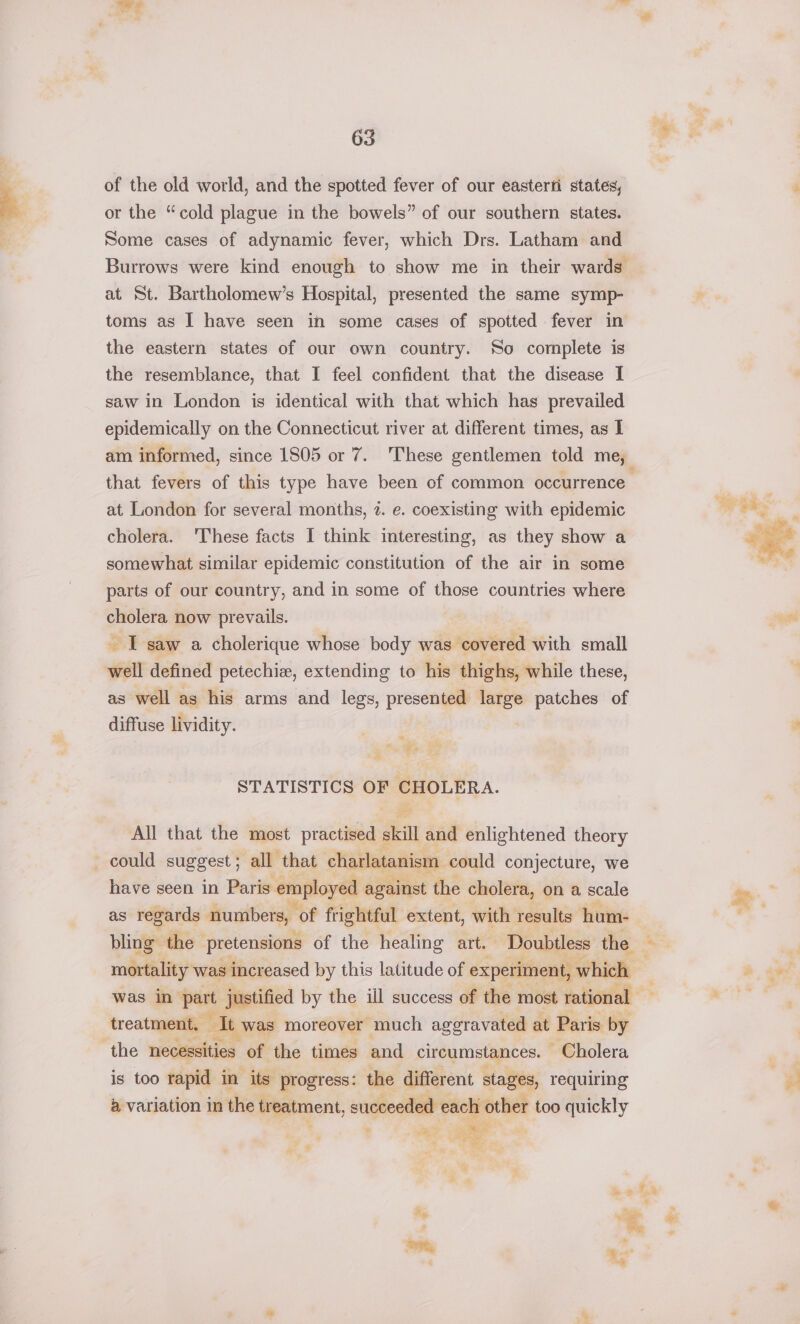 of the old world, and the spotted fever of our easterii states, or the “cold plague in the bowels” of our southern states. Some cases of adynamic fever, which Drs. Latham and at St. Bartholomew’s Hospital, presented the same symp- toms as I have seen in some cases of spotted fever in the eastern states of our own country. So complete is the resemblance, that I feel confident that the disease I saw in London is identical with that which has prevailed epidemically on the Connecticut river at different times, as I that fevers of this type have been of common occurrence at London for several months, 2. e. coexisting with epidemic cholera. ‘These facts I think interesting, as they show a somewhat similar epidemic constitution of the air in some parts of our country, and in some of those countries where cholera now prevails. - I saw a cholerique whose body was ‘covered with small well defined petechie, extending to his thighs, while these, as well as his arms and legs, presented large patches of diffuse lividity. “ eg ew STATISTICS OF ys. All that the most practised skill and enlightened theory could suggest; all that charlatanism could conjecture, we have seen in Paris. employed against the cholera, on a scale as regards numbers, of frightful extent, with results hum- bling the pretensions of the healing art. Doubtless the was in ‘part justified by the ill success of the most rational treatment, ol, was moreover much aggravated at Paris by the necessities of the times and circumstances. ~ Cholera is too rapid in its progress: the different stages, requiring 4 variation in the treatment, succeeded each other too quickly * a jar es % Me . 3 : a